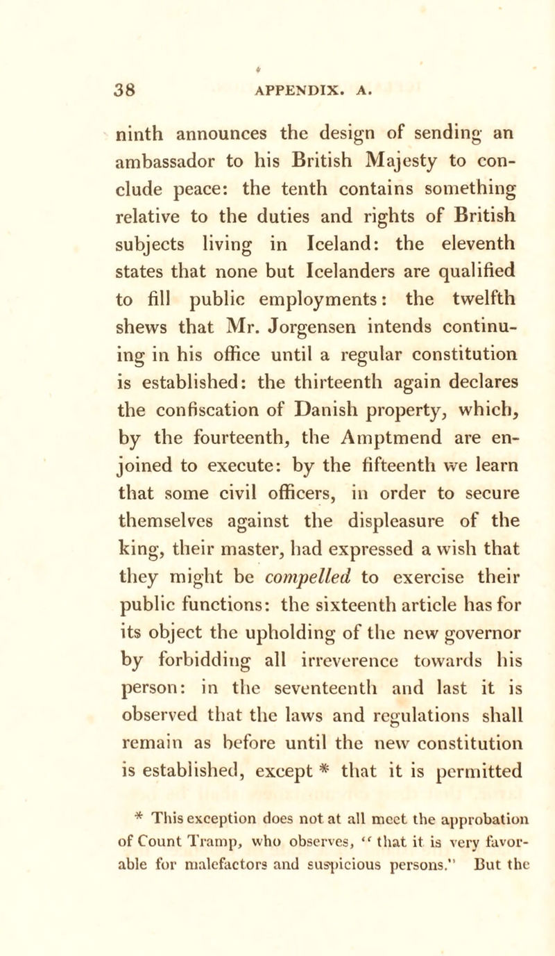 ninth announces the design of sending an ambassador to his British Majesty to con¬ clude peace: the tenth contains something relative to the duties and rights of British subjects living in Iceland: the eleventh states that none but Icelanders are qualified to fill public employments: the twelfth shews that Mr. Jorgensen intends continu¬ ing in his office until a regular constitution is established: the thirteenth again declares the confiscation of Danish property, which, by the fourteenth, the Amptmend are en¬ joined to execute: by the fifteenth we learn that some civil officers, in order to secure themselves against the displeasure of the king, their master, had expressed a wish that they might be compelled to exercise their public functions: the sixteenth article has for its object the upholding of the new governor by forbidding all irreverence towards his person: in the seventeenth and last it is observed that the laws and regulations shall remain as before until the new constitution is established, except * that it is permitted * This exception does not at all meet the approbation of Count Tramp, who observes, “ that it is very favor¬ able for malefactors and suspicious persons. But the
