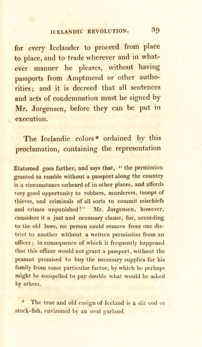 for every Icelander to proceed from place to place, and to trade wherever and in what¬ ever manner he pleases, without having passports from Amptmend or other autho¬ rities; and it is decreed that all sentences and acts of condemnation must be signed by Mr. Jorgensen, before they can be put in execution. The Icelandic colors* ordained by this proclamation, containing the representation Etatsroed goes farther, and says that, “ the permission granted to ramble without a passport along the country is a circumstance unheard of in other places, and affords very good opportunity to robbers, murderers, troops of thieves, and criminals of all sorts to commit mischiefs and crimes unpunished ! ” Mr. Jorgensen, however, considers it a just and necessary clause, for, accoiding to the old laws, no person could remove from one dis¬ trict to another without a written permission from an officer; inconsequence of which it frequently happened that this officer would not grant a passport, without the peasant promised to buy the necessary supplies for his family from some particular factor, by which he perhaps might be compelled to pay double what would be asked by others. * The true and old ensign of Iceland is a slit cod or stock-fish, environed by an oval garland.