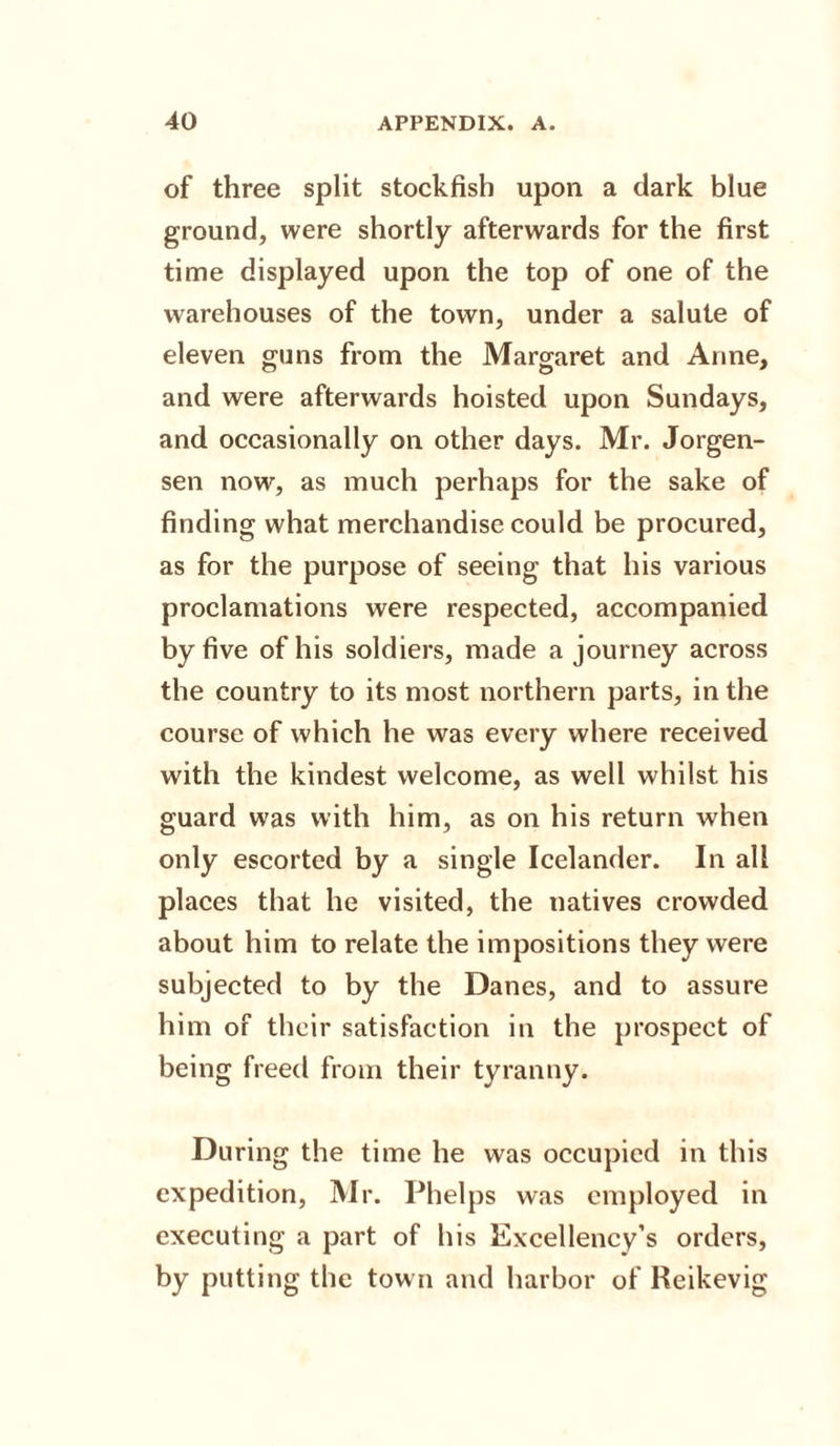 of three split stockfish upon a dark blue ground, were shortly afterwards for the first time displayed upon the top of one of the warehouses of the town, under a salute of eleven guns from the Margaret and Anne, and were afterwards hoisted upon Sundays, and occasionally on other days. Mr. Jorgen¬ sen now, as much perhaps for the sake of finding what merchandise could be procured, as for the purpose of seeing that his various proclamations were respected, accompanied by five of his soldiers, made a journey across the country to its most northern parts, in the course of which he was every where received with the kindest welcome, as well whilst his guard was with him, as on his return when only escorted by a single Icelander. In all places that he visited, the natives crowded about him to relate the impositions they were subjected to by the Danes, and to assure him of their satisfaction in the prospect of being freed from their tyranny. During the time he was occupied in this expedition, Mr. Phelps was employed in executing a part of his Excellency’s orders, by putting the tow n and harbor of Reikevig