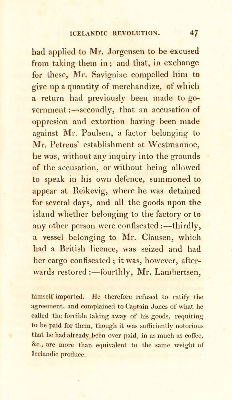 had applied to Mr. Jorgensen to be excused from taking them in; and that, in exchange for these, Mr. Savigniac compelled him to give up a quantity of merchandize, of which a return had previously been made to go¬ vernment :—-secondly, that an accusation of oppresion and extortion having been made against Mr. Poulsen, a factor belonging to Mr. Petreus’ establishment at Westmannoe, he was, without any inquiry into the grounds of the accusation, or without being allowed to speak in his own defence, summoned to appear at Reikevig, where he was detained for several days, and all the goods upon the island whether belonging to the factory or to any other person were confiscated :—thirdly, a vessel belonging to Mr. Clausen, which had a British licence, was seized and had her cargo confiscated ; it was, however, after¬ wards restored :—fourthly, Mr. Lambertsen, himself imported. He therefore refused to ratify the agreement, and complained to Captain Jones of what he called the forcible taking away of his goods, requiring to be paid for them, though it was sufficiently notorious that he had already been over paid, in as much as coffee, &amp;c., are more than equivalent to the same weight of Icelandic produce.