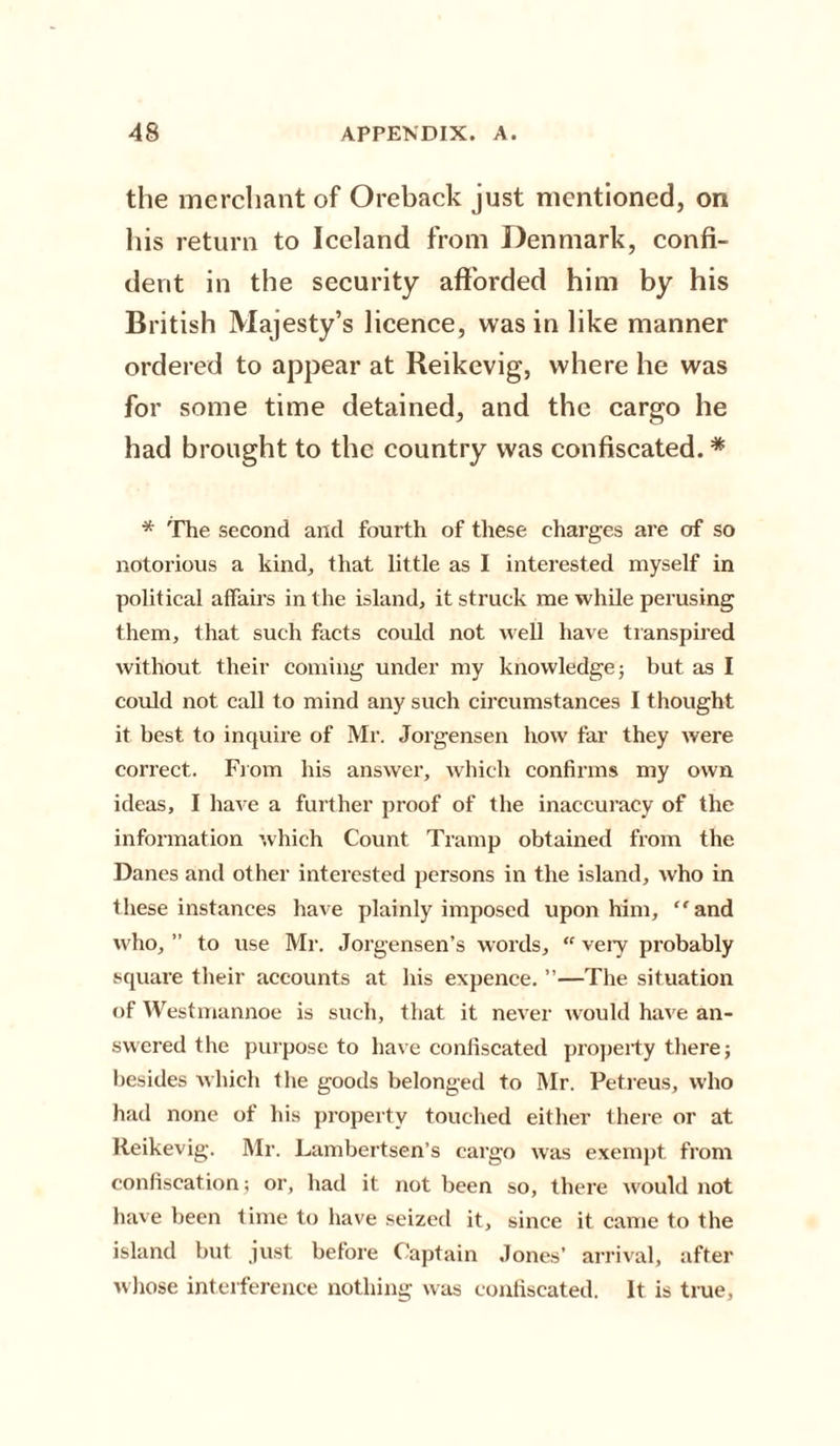 the merchant of Oreback just mentioned, on his return to Iceland from Denmark, confi¬ dent in the security afforded him by his British Majesty’s licence, was in like manner ordered to appear at Reikevig, where he was for some time detained, and the cargo he had brought to the country was confiscated. * * The second and fourth of these charges are of so notorious a kind, that little as I interested myself in political affairs in the island, it struck me while perusing them, that such facts could not well have transpired without their coming under my knowledge; but as I could not call to mind any such circumstances I thought it best to inquire of Mr. Jorgensen how far they were correct. From his answer, which confirms my own ideas, I have a further proof of the inaccuracy of the information which Count Tramp obtained from the Danes and other interested persons in the island, who in these instances have plainly imposed upon him, “and who, ” to use Mr. Jorgensen’s words, “ very probably square their accounts at his expence. ”—The situation of Westmannoe is such, that it never would have an¬ swered the purpose to have confiscated property there; besides which the goods belonged to Mr. Petreus, who had none of his property touched either there or at Reikevig. Mr. Lambertsen’s cargo was exempt from confiscation; or, had it not been so, there would not have been time to have seized it, since it came to the island but just before Captain Jones’ arrival, after whose interference nothing was confiscated. It is true,