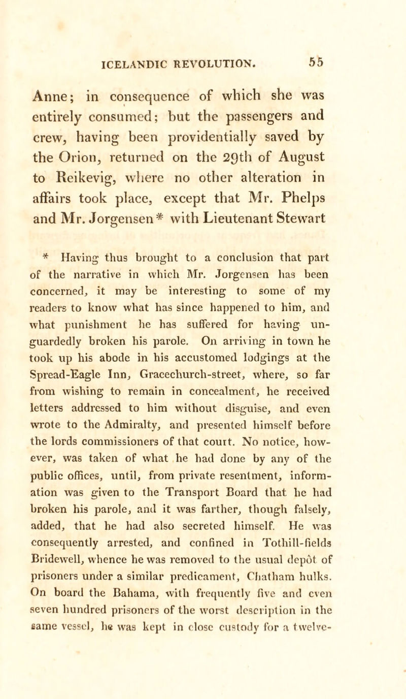 Anne; in consequence of which she was entirely consumed; but the passengers and crew, having been providentially saved by the Orion, returned on the 29th of August to Reikevig, where no other alteration in affairs took place, except that Mr. Phelps and Mr. Jorgensen* with Lieutenant Stewart * Having thus brought to a conclusion that part of the narrative in which Mr. Jorgensen has been concerned, it may be interesting to some of my readers to know what has since happened to him, and what punishment he has suffered for having un¬ guardedly broken his parole. On arriving in town he took up his abode in his accustomed lodgings at the Spread-Eagle Inn, Gracechurch-street, where, so far from wishing to remain in concealment, he received letters addressed to him without disguise, and even wrote to the Admiralty, and presented himself before tbe lords commissioners of that court. No notice, how¬ ever, was taken of what he had done by any of the public offices, until, from private resentment, inform¬ ation was given to the Transport Board that he had broken his parole, and it was farther, though falsely, added, that he had also secreted himself. He was consequently arrested, and confined in Tothill-fields Bridewell, whence he was removed to the usual depot of prisoners under a similar predicament, Chatham hulks. On board the Bahama, with frequently five and even seven hundred prisoners of the w'orst description in the same vessel, he was kept in close custody for a tw'elve-