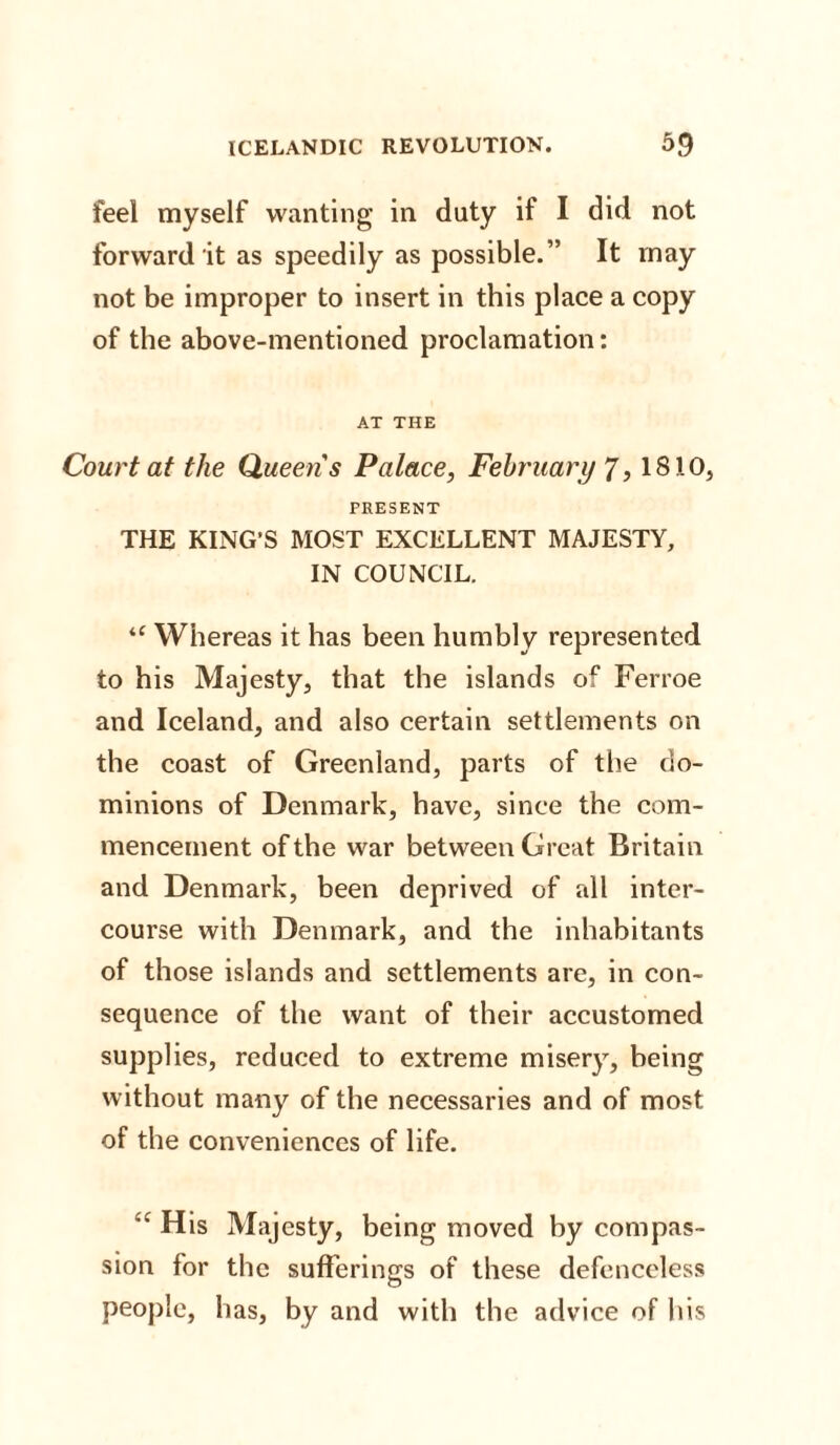 feel myself wanting in duty if I did not forward it as speedily as possible.” It may not be improper to insert in this place a copy of the above-mentioned proclamation: AT THE Court at the Queen's Palace, February 7,1810, PRESENT THE KING’S MOST EXCELLENT MAJESTY, IN COUNCIL. “ Whereas it has been humbly represented to his Majesty, that the islands of Ferroe and Iceland, and also certain settlements on the coast of Greenland, parts of the do¬ minions of Denmark, have, since the com¬ mencement of the war between Great Britain and Denmark, been deprived of all inter¬ course with Denmark, and the inhabitants of those islands and settlements are, in con¬ sequence of the want of their accustomed supplies, reduced to extreme misery, being without many of the necessaries and of most of the conveniences of life. <c His Majesty, being moved by compas¬ sion for the sufferings of these defenceless people, has, by and with the advice of his