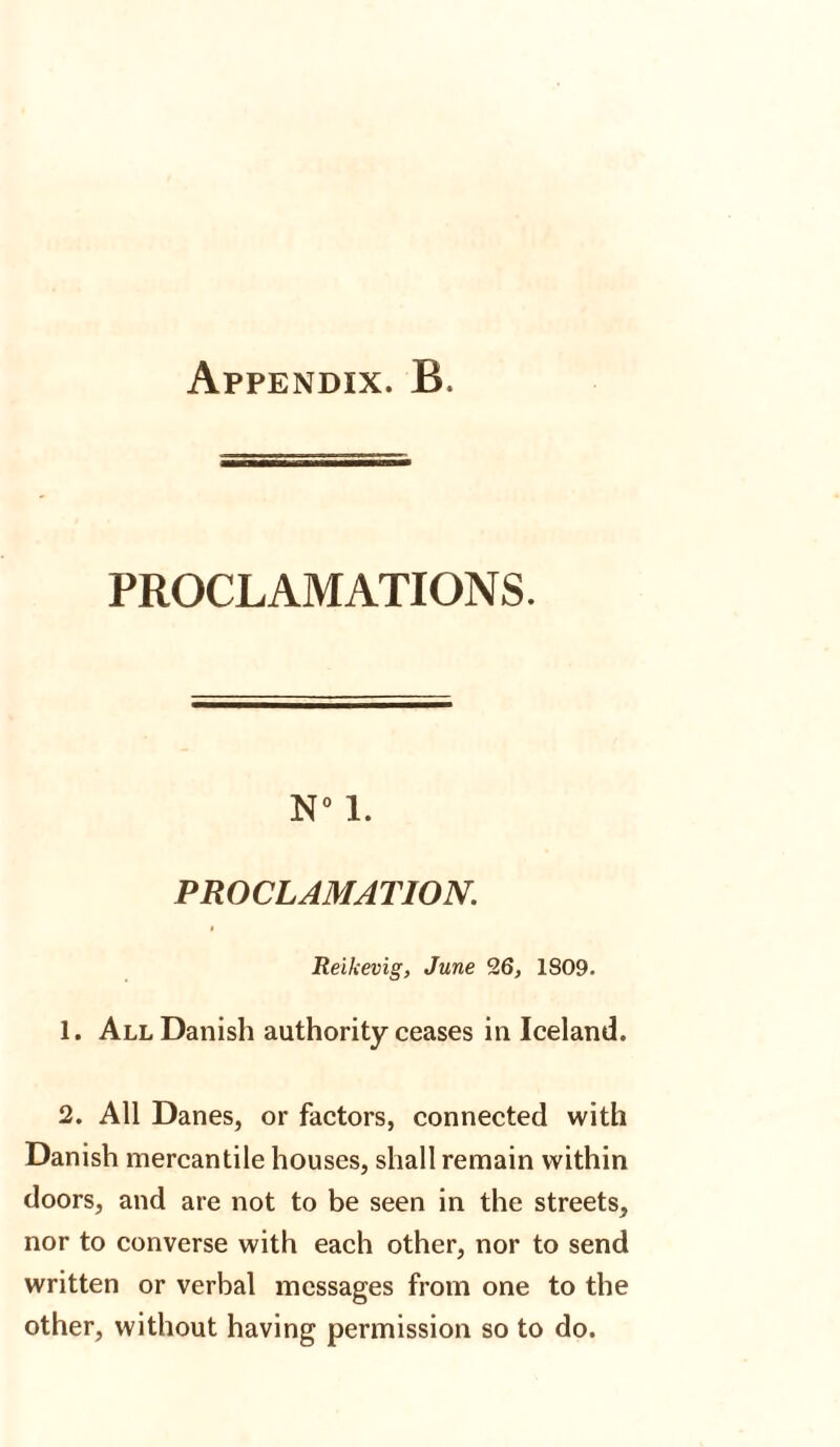 PROCLAMATIONS. N° 1. PROCLAMATION. Reikevig, June 26, 1809. 1. All Danish authority ceases in Iceland. 2. All Danes, or factors, connected with Danish mercantile houses, shall remain within doors, and are not to be seen in the streets, nor to converse with each other, nor to send written or verbal messages from one to the other, without having permission so to do.