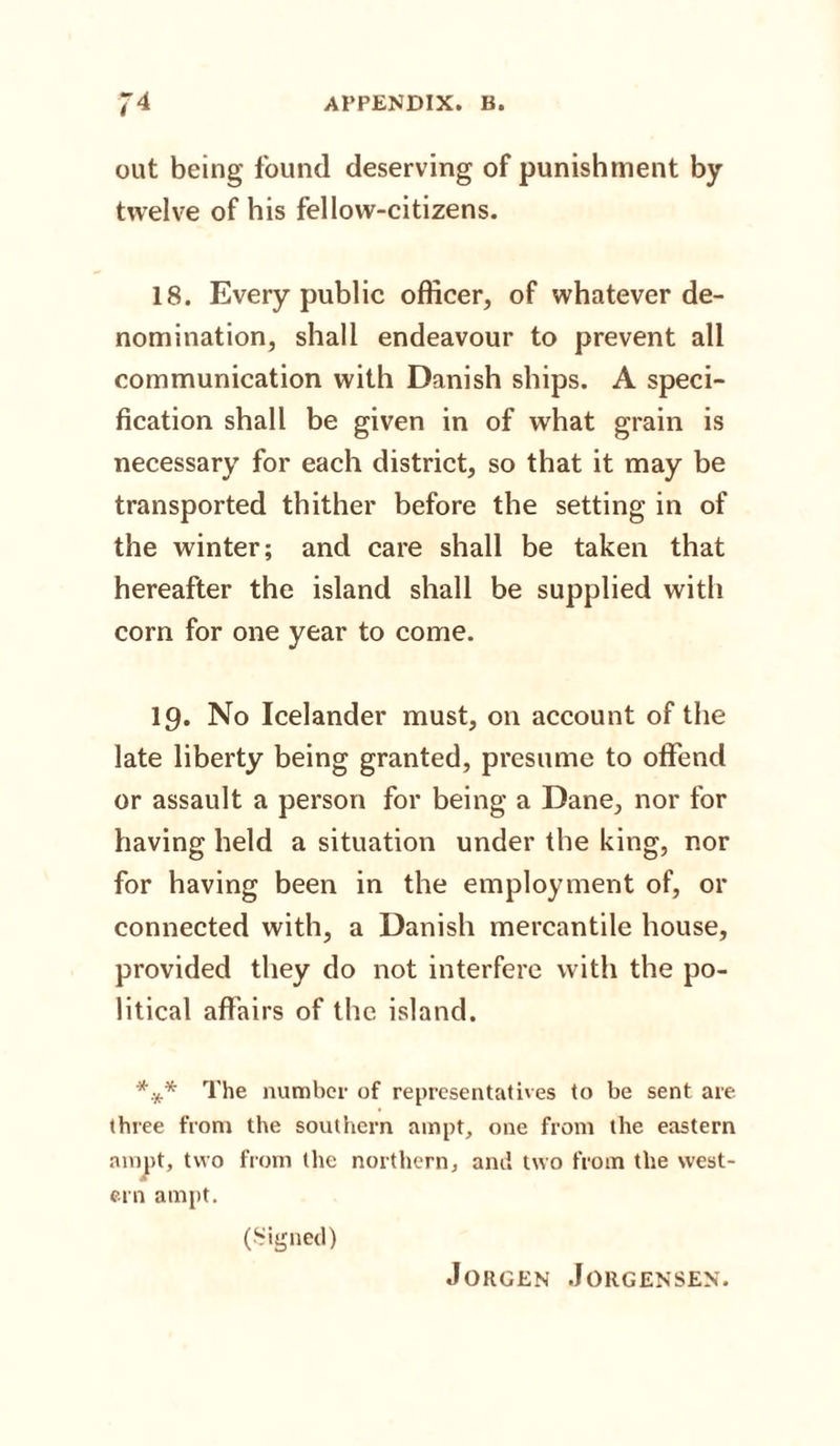 out being found deserving of punishment by twelve of his fellow-citizens. 18. Every public officer, of whatever de¬ nomination, shall endeavour to prevent all communication with Danish ships. A speci¬ fication shall be given in of what grain is necessary for each district, so that it may be transported thither before the setting in of the winter; and care shall be taken that hereafter the island shall be supplied with corn for one year to come. 19. No Icelander must, on account of the late liberty being granted, presume to offend or assault a person for being a Dane, nor for having held a situation under the king, nor for having been in the employment of, or connected with, a Danish mercantile house, provided they do not interfere with the po¬ litical affairs of the island. *** The number of representatives to be sent are three from the southern ampt, one from the eastern ampt, two from the northern, and two from the west¬ ern ampt. (Signed)