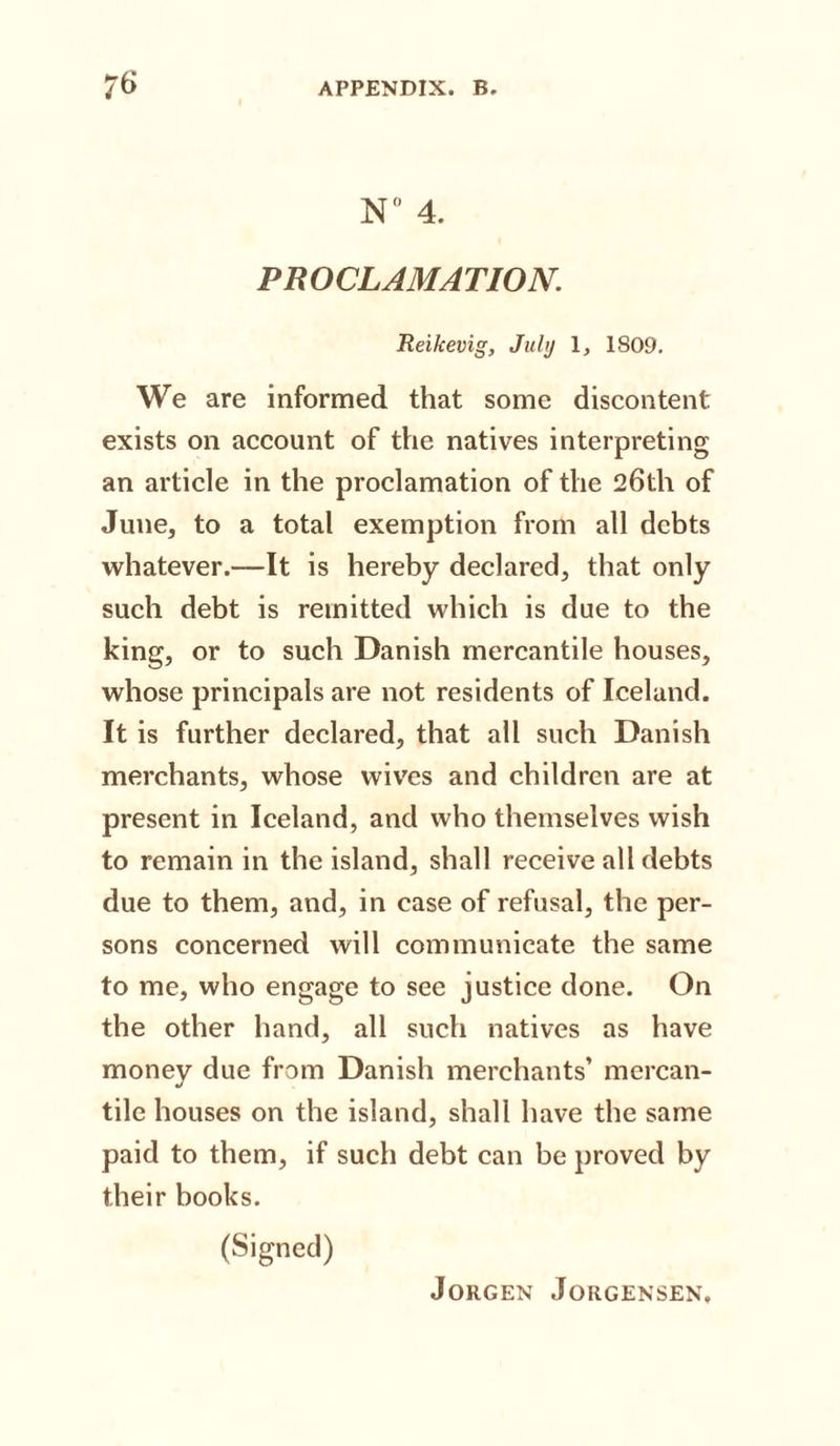 N° 4. PROCLAMATION Reikevig, July 1, 1809. We are informed that some discontent exists on account of the natives interpreting an article in the proclamation of the 26th of June, to a total exemption from all debts whatever.—It is hereby declared, that only such debt is remitted which is due to the king, or to such Danish mercantile houses, whose principals are not residents of Iceland. It is further declared, that all such Danish merchants, whose wives and children are at present in Iceland, and who themselves wish to remain in the island, shall receive all debts due to them, and, in case of refusal, the per¬ sons concerned will communicate the same to me, who engage to see justice done. On the other hand, all such natives as have money due from Danish merchants’ mercan- J tile houses on the island, shall have the same paid to them, if such debt can be proved by their books. (Signed)