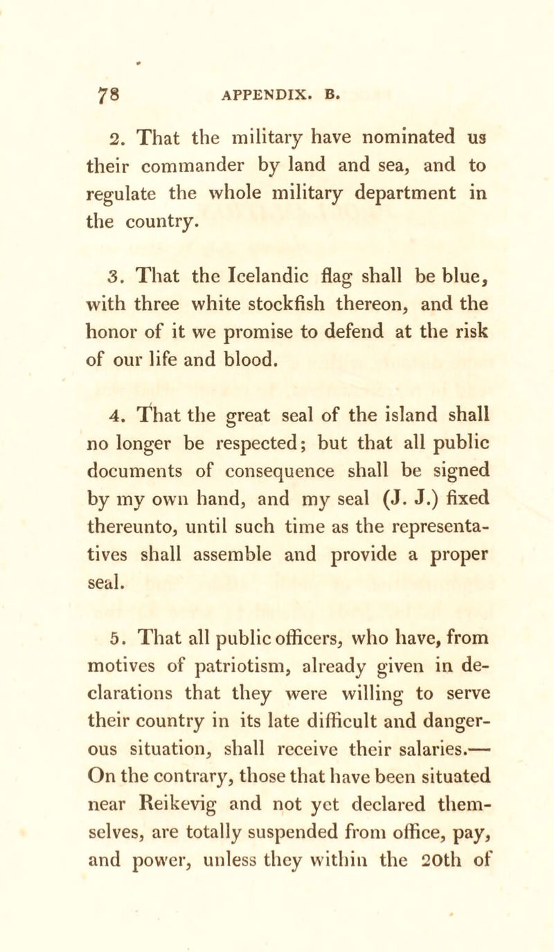 2. That the military have nominated ua their commander by land and sea, and to regulate the whole military department in the country. 3. That the Icelandic flag shall be blue, with three white stockfish thereon, and the honor of it we promise to defend at the risk of our life and blood. 4. That the great seal of the island shall no longer be respected; but that all public documents of consequence shall be signed by my own hand, and my seal (J. J.) fixed thereunto, until such time as the representa¬ tives shall assemble and provide a proper seal. 5. That all public officers, who have, from motives of patriotism, already given in de¬ clarations that they were willing to serve their country in its late difficult and danger¬ ous situation, shall receive their salaries.— On the contrary, those that have been situated near Reikevig and not yet declared them¬ selves, are totally suspended from office, pay, and power, unless they within the 20th of