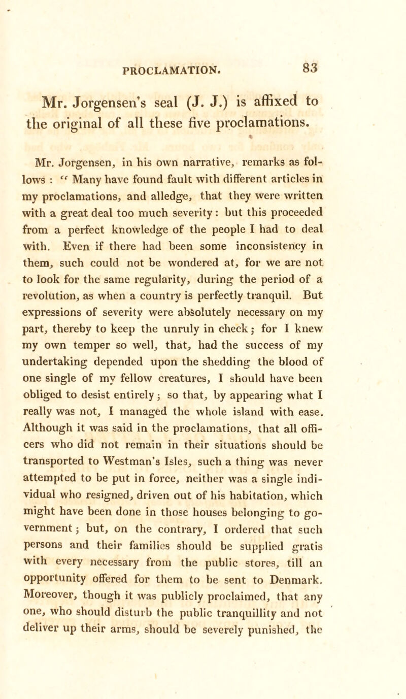 PROCLAMATION. Mr. Jorgensen’s seal (J. J.) is affixed to the original of all these five proclamations. % Mr. Jorgensen, in his own narrative, remarks as fol¬ lows : <f Many have found fault with different articles in my proclamations, and alledge, that they were written with a great deal too much severity: but this proceeded from a perfect knowledge of the people I had to deal with. Even if there had been some inconsistency in them, such could not be wondered at, for we are not to look for the same regularity, during the period of a revolution, as when a country is perfectly tranquil. But expressions of severity were absolutely necessary on my part, thereby to keep the unruly in check; for I knew my own temper so well, that, had the success of my undertaking depended upon the shedding the blood of one single of my fellow creatures, I should have been obliged to desist entirely ; so that, by appearing what I really was not, I managed the whole island with ease. Although it was said in the proclamations, that all offi¬ cers who did not remain in their situations should be transported to Westman’s Isles, such a thing was never attempted to be put in force, neither was a single indi¬ vidual who resigned, driven out of his habitation, which might have been done in those houses belonging to go¬ vernment 3 but, on the contrary, I ordered that such persons and their families should be supplied gratis with every necessary from the public stores, till an opportunity offered for them to be sent to Denmark. Moreover, though it was publicly proclaimed, that any one, who should disturb the public tranquillity and not deliver up their arms, should be severely punished, the