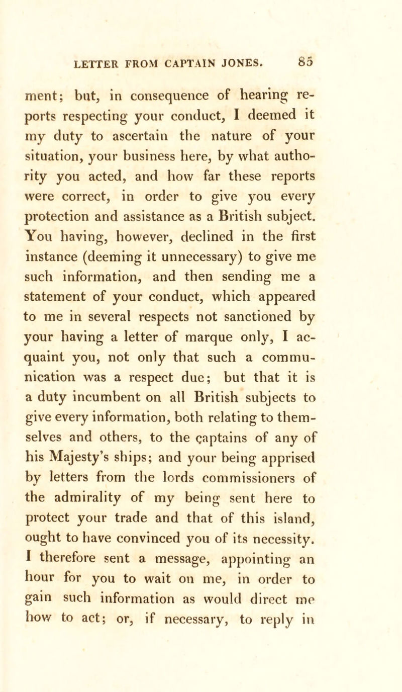 ment; but, in consequence of hearing re¬ ports respecting your conduct, I deemed it my duty to ascertain the nature of your situation, your business here, by what autho¬ rity you acted, and how far these reports were correct, in order to give you every protection and assistance as a British subject. You having, however, declined in the first instance (deeming it unnecessary) to give me such information, and then sending me a statement of your conduct, which appeared to me in several respects not sanctioned by your having a letter of marque only, I ac¬ quaint you, not only that such a commu¬ nication was a respect due; but that it is a duty incumbent on all British subjects to give every information, both relating to them¬ selves and others, to the captains of any of his Majesty’s ships; and your being apprised by letters from the lords commissioners of the admirality of my being sent here to protect your trade and that of this island, ought to have convinced you of its necessity. I therefore sent a message, appointing an hour for you to wait on me, in order to gain such information as would direct me how to act; or, if necessary, to reply in