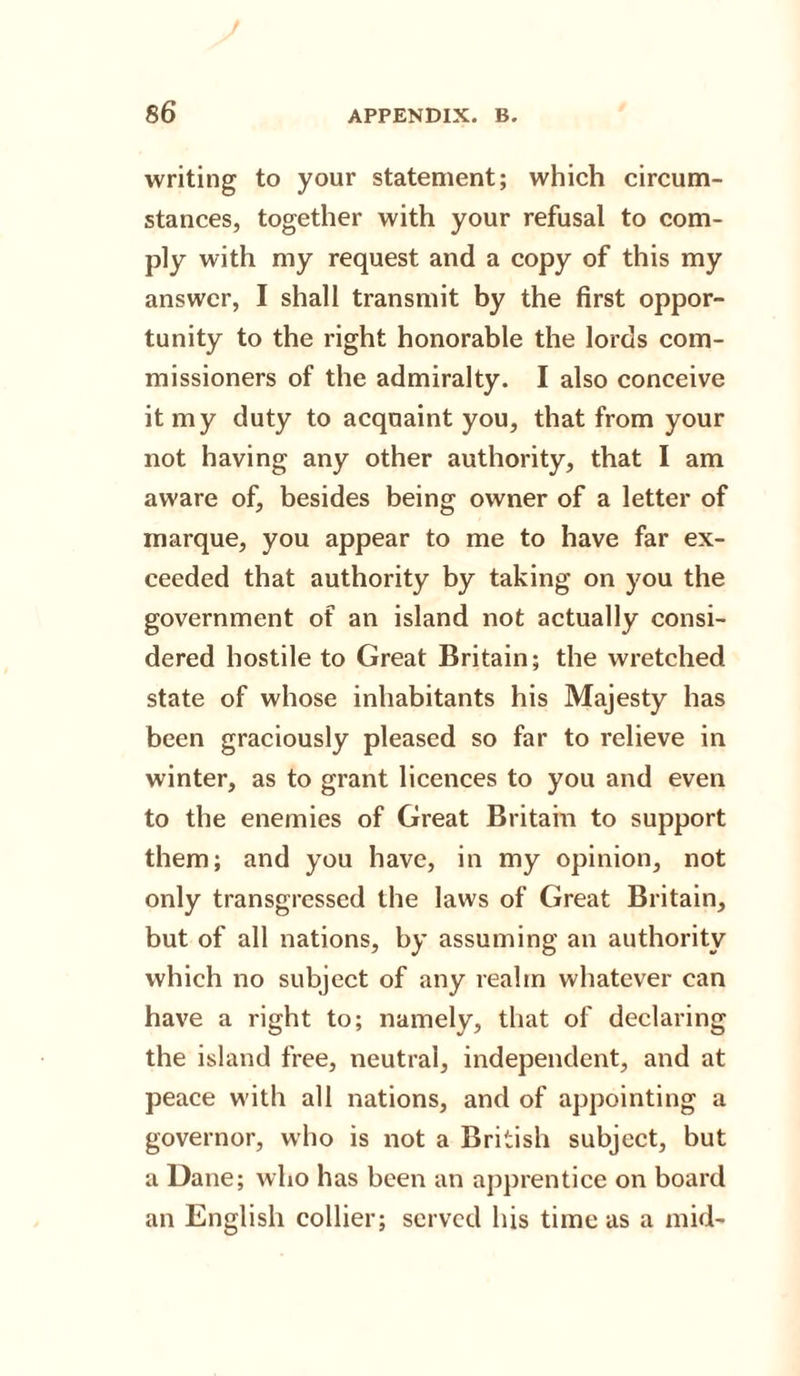writing to your statement; which circum¬ stances, together with your refusal to com¬ ply with my request and a copy of this my answer, I shall transmit by the first oppor¬ tunity to the right honorable the lords com¬ missioners of the admiralty. I also conceive it my duty to acquaint you, that from your not having any other authority, that I am aware of, besides being owner of a letter of marque, you appear to me to have far ex¬ ceeded that authority by taking on you the government of an island not actually consi¬ dered hostile to Great Britain; the wretched state of whose inhabitants his Majesty has been graciously pleased so far to relieve in winter, as to grant licences to you and even to the enemies of Great Britain to support them; and you have, in my opinion, not only transgressed the laws of Great Britain, but of all nations, by assuming an authority which no subject of any realm whatever can have a right to; namely, that of declaring the island free, neutral, independent, and at peace with all nations, and of appointing a governor, who is not a British subject, but a Dane; who has been an apprentice on board an English collier; served his time as a mid-
