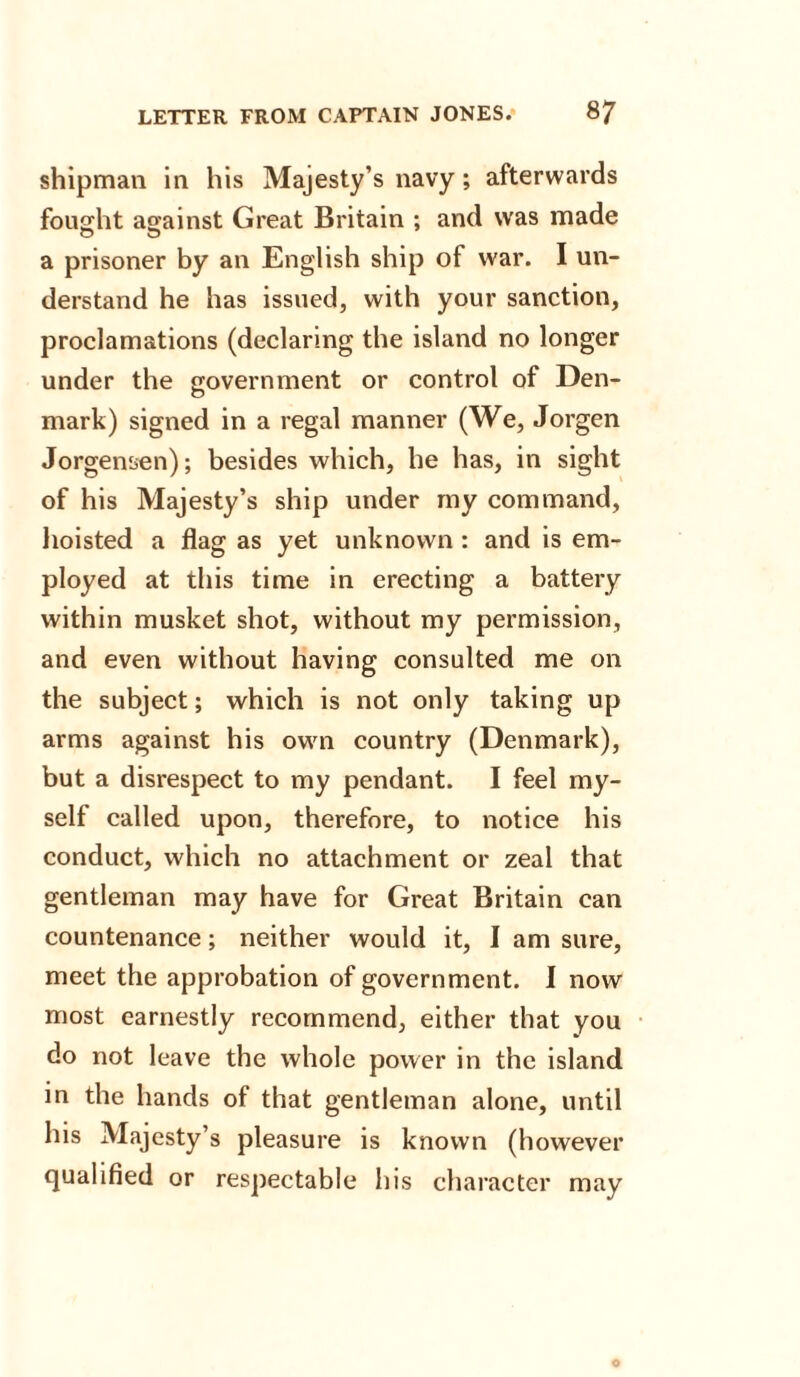 shipman in his Majesty’s navy; afterwards fought against Great Britain ; and was made a prisoner by an English ship of war. I un¬ derstand he has issued, with your sanction, proclamations (declaring the island no longer under the government or control of Den¬ mark) signed in a regal manner (We, Jorgen Jorgensen); besides which, he has, in sight of his Majesty’s ship under my command, hoisted a flag as yet unknown : and is em¬ ployed at this time in erecting a battery within musket shot, without my permission, and even without having consulted me on the subject; which is not only taking up arms against his own country (Denmark), but a disrespect to my pendant. I feel my¬ self called upon, therefore, to notice his conduct, which no attachment or zeal that gentleman may have for Great Britain can countenance; neither would it, I am sure, meet the approbation of government. I now most earnestly recommend, either that you do not leave the whole power in the island in the hands of that gentleman alone, until his Majesty’s pleasure is known (however qualified or respectable his character may