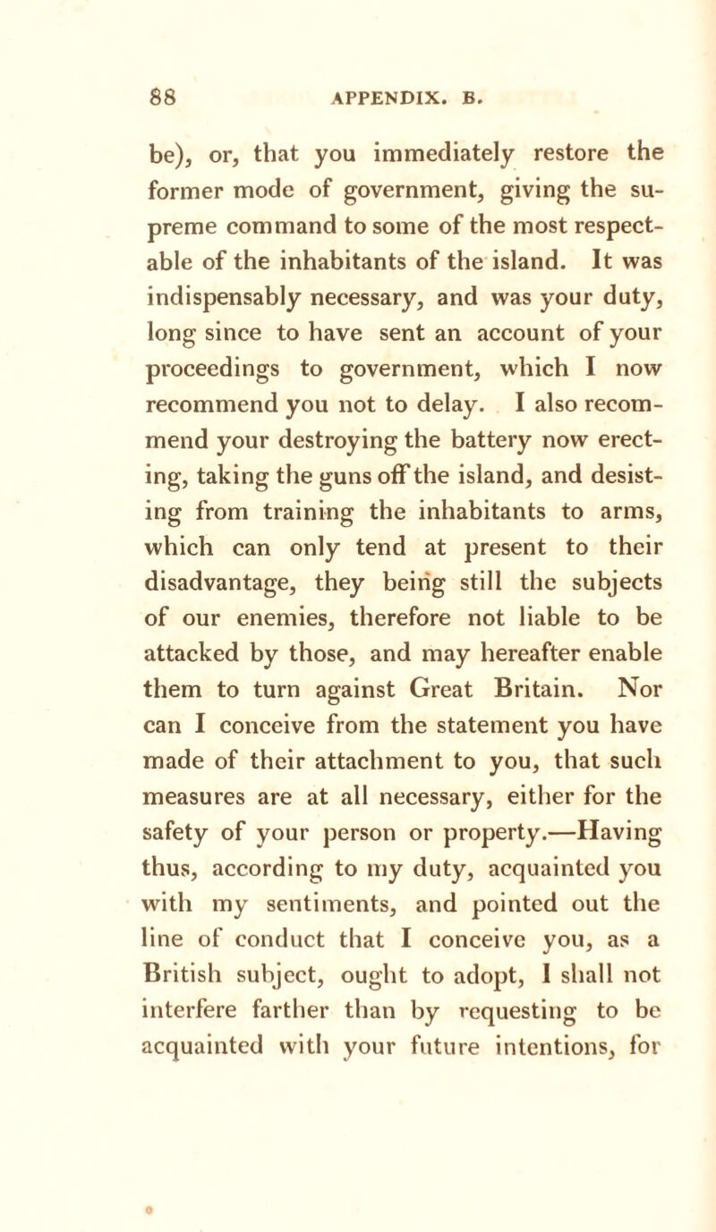 be), or, that you immediately restore the former mode of government, giving the su¬ preme command to some of the most respect¬ able of the inhabitants of the island. It was indispensably necessary, and was your duty, long since to have sent an account of your proceedings to government, which I now recommend you not to delay. I also recom¬ mend your destroying the battery now erect¬ ing, taking the guns off the island, and desist¬ ing from training the inhabitants to arms, which can only tend at present to their disadvantage, they being still the subjects of our enemies, therefore not liable to be attacked by those, and may hereafter enable them to turn against Great Britain. Nor can I conceive from the statement you have made of their attachment to you, that such measures are at all necessary, either for the safety of your person or property.—Having thus, according to my duty, acquainted you with my sentiments, and pointed out the line of conduct that I conceive you, as a British subject, ought to adopt, I shall not interfere farther than by requesting to be acquainted with your future intentions, for