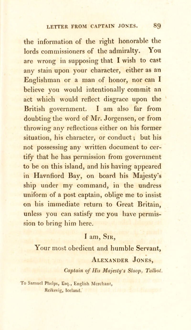 the information of the right honorable the lords commissioners of the admiralty. You are wrong in supposing that I wish to cast any stain upon your character, either as an Englishman or a man of honor, nor can I believe you would intentionally commit an act which would reflect disgrace upon the British government. I am also far from doubting the word of Mr. Jorgensen, or from throwing; anv reflections either on his former situation, his character, or conduct; but his not possessing any written document to cer¬ tify that he has permission from government to be on this island, and his having appeared in Havnfiord Bay, on board his Majesty's ship under my command, in the undress uniform of a post captain, oblige me to insist on his immediate return to Great Britain, unless you can satisfy me you have permis¬ sion to bring him here. I am, Sir, Your most obedient and humble Servant, Alexander Jones, Captain of His Majesty's Sloop, Talbot. To Samuel Phelps, Esq., English Merchant, Reikevig, Iceland.