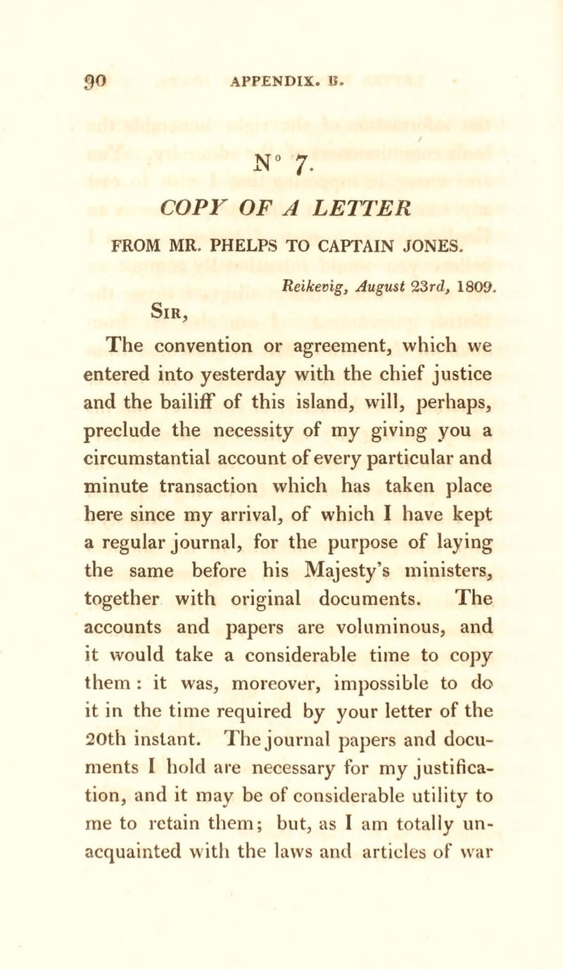 N° 7. COPY OF A LETTER FROM MR. PHELPS TO CAPTAIN JONES. Reikevig, August 23rd, 1809. Sir, The convention or agreement, which we entered into yesterday with the chief justice and the bailiff of this island, will, perhaps, preclude the necessity of iny giving you a circumstantial account of every particular and minute transaction which has taken place here since my arrival, of which I have kept a regular journal, for the purpose of laying the same before his Majesty’s ministers, together with original documents. The accounts and papers are voluminous, and it would take a considerable time to copy them : it was, moreover, impossible to do it in the time required by your letter of the 20th instant. The journal papers and docu¬ ments I hold are necessary for my justifica¬ tion, and it may be of considerable utility to me to retain them; but, as I am totally un¬ acquainted with the laws and articles of war