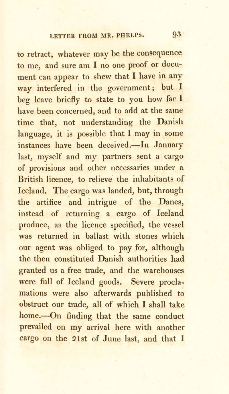 to retract, whatever may be the consequence to me, and sure am I no one proof or docu¬ ment can appear to shew that I have in any way interfered in the government; but I beg leave briefly to state to you how far I have been concerned, and to add at the same time that, not understanding the Danish language, it is possible that I may in some instances have been deceived.—In January last, myself and my partners sent a cargo of provisions and other necessaries under a British licence, to relieve the inhabitants of Iceland. The cargo was landed, but, through the artifice and intrigue of the Danes, instead of returning a cargo of Iceland produce, as the licence specified, the vessel was returned in ballast with stones which our agent was obliged to pay for, although the then constituted Danish authorities had granted us a free trade, and the warehouses were full of Iceland goods. Severe procla¬ mations were also afterwards published to obstruct our trade, all of which I shall take home.—On finding that the same conduct prevailed on my arrival here with another cargo on the 21st of June last, and that I