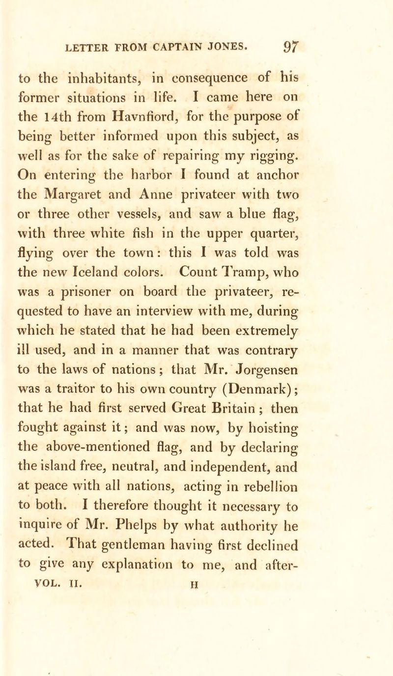 to the inhabitants, in consequence of his former situations in life. I came here on the 14th from Havnfiord, for the purpose ot being better informed upon this subject, as well as for the sake of repairing my rigging. On entering the harbor I found at anchor the Margaret and Anne privateer with two or three other vessels, and saw a blue flag, with three white fish in the upper quarter, flying over the town : this I was told was the new Iceland colors. Count Tramp, who was a prisoner on board the privateer, re¬ quested to have an interview with me, during which he stated that he had been extremely ill used, and in a manner that was contrary to the laws of nations; that Mr. Jorgensen was a traitor to his own country (Denmark); that he had first served Great Britain ; then fought against it; and was now, by hoisting the above-mentioned flag, and by declaring the island free, neutral, and independent, and at peace with all nations, acting in rebellion to both. I therefore thought it necessary to inquire of Mr. Phelps by what authority he acted. That gentleman having first declined to give any explanation to me, and after- vol. ii. h