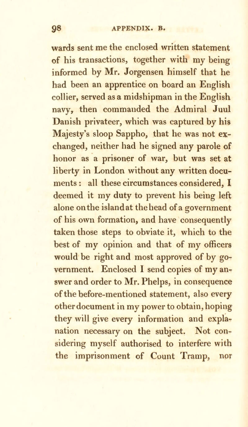 wards sent me the enclosed written statement of his transactions, together with my being informed by Mr. Jorgensen himself that he had been an apprentice on board an English collier, served as a midshipman in the English navy, then commanded the Admiral Juul Danish privateer, which was captured by his Majesty’s sloop Sappho, that he was not ex¬ changed, neither had he signed any parole of honor as a prisoner of war, but was set at liberty in London without any written docu¬ ments : all these circumstances considered, I deemed it my duty to prevent his being left alone on the island at the head of a government of his own formation, and have consequently taken those steps to obviate it, which to the best of my opinion and that of my officers would be right and most approved of by go¬ vernment. Enclosed I send copies of my an¬ swer and order to Mr. Phelps, in consequence of the before-mentioned statement, also every other document in my power to obtain, hoping they will give every information and expla¬ nation necessary on the subject. Not con¬ sidering myself authorised to interfere with the imprisonment of Count Tramp, nor