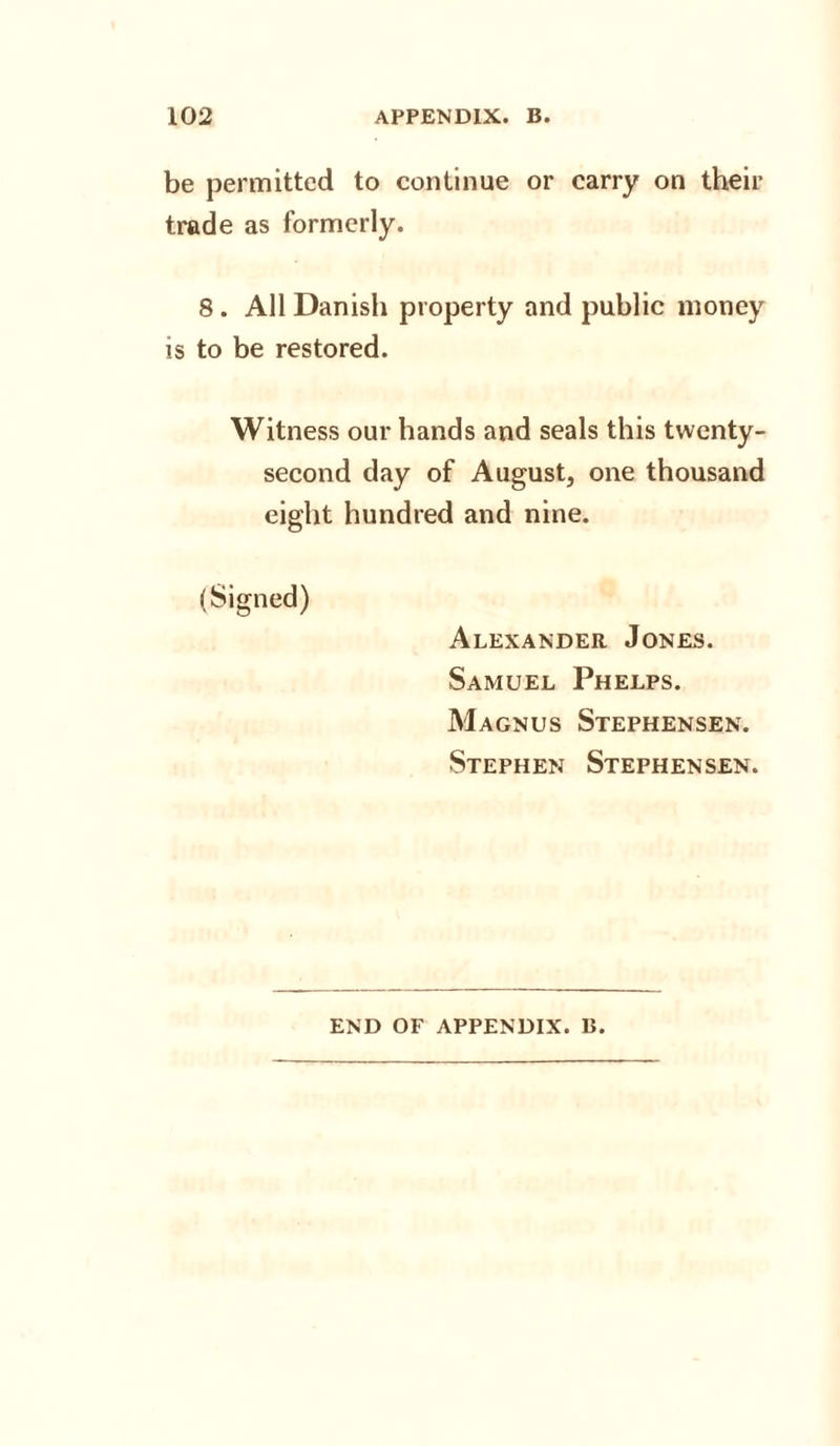 be permitted to continue or carry on their trade as formerly. 8 . All Danish property and public money is to be restored. Witness our hands and seals this twenty- second day of August, one thousand eight hundred and nine. (Signed) Alexander Jones. Samuel Phelps. Magnus Stephensen. Stephen Stephensen. END OF APPENDIX. B.
