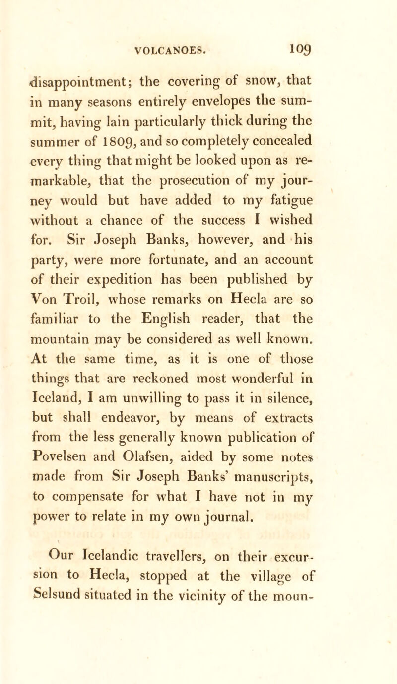 disappointment; the covering of snow, that in many seasons entirely envelopes the sum¬ mit, having lain particularly thick during the summer of I809, and so completely concealed every thing that might be looked upon as re¬ markable, that the prosecution of my jour¬ ney would but have added to my fatigue without a chance of the success I wished for. Sir Joseph Banks, however, and his party, were more fortunate, and an account of their expedition has been published by Von Troil, whose remarks on Hecla are so familiar to the English reader, that the mountain may be considered as well known. At the same time, as it is one of those things that are reckoned most wonderful in Iceland, I am unwilling to pass it in silence, but shall endeavor, by means of extracts from the less generally known publication of Povelsen and Olafsen, aided by some notes made from Sir Joseph Banks’ manuscripts, to compensate for what I have not in my power to relate in my own journal. Our Icelandic travellers, on their excur¬ sion to Hecla, stopped at the village of Selsund situated in the vicinity of the moun-