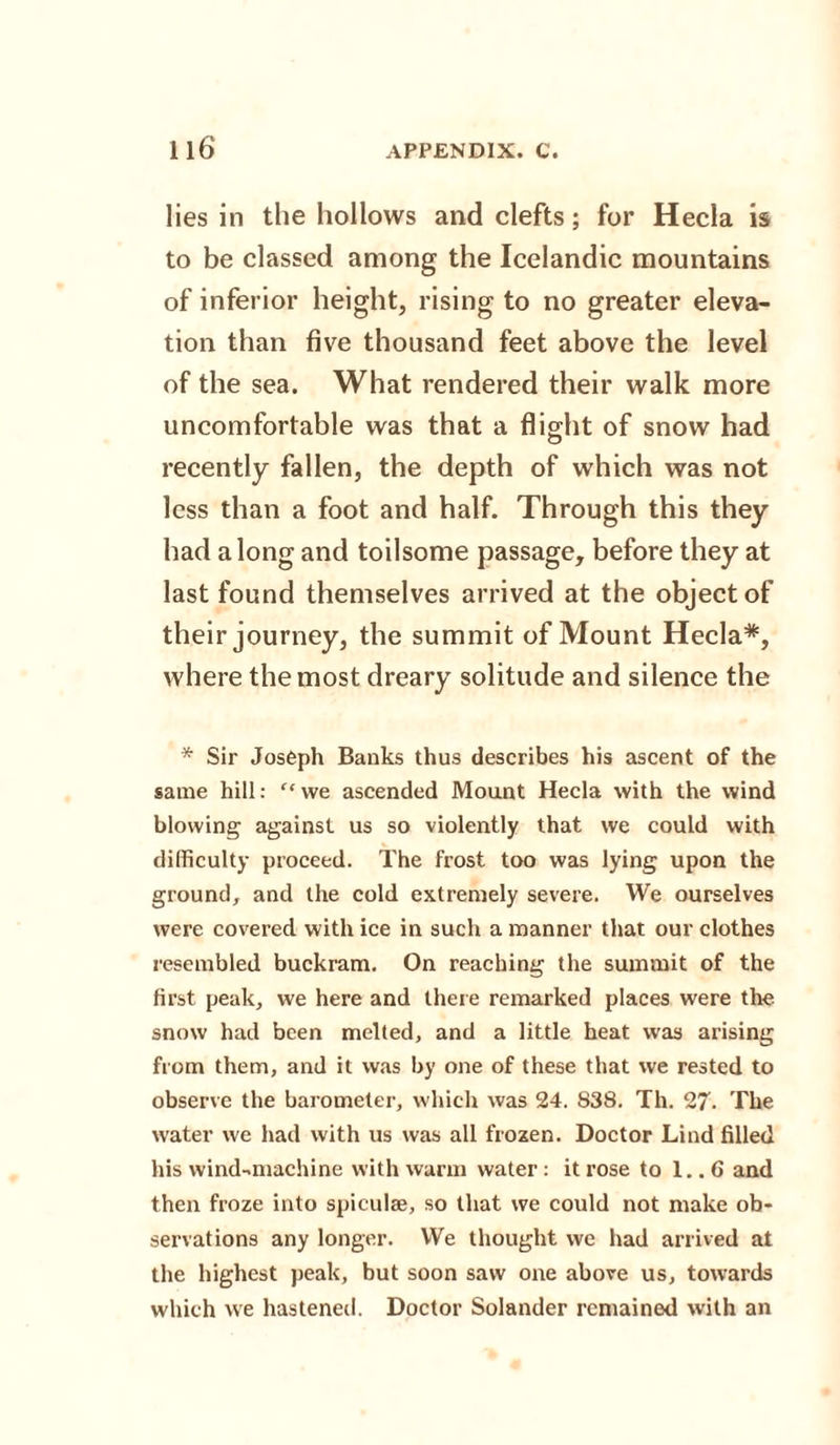lies in the hollows and clefts; for Hecla is to be classed among the Icelandic mountains of inferior height, rising to no greater eleva¬ tion than five thousand feet above the level of the sea. What rendered their walk more uncomfortable was that a flight of snow had recently fallen, the depth of which was not less than a foot and half. Through this they had a long and toilsome passage, before they at last found themselves arrived at the object of their journey, the summit of Mount Hecla*, where the most dreary solitude and silence the * Sir Joseph Banks thus describes his ascent of the same hill: “ we ascended Mount Hecla with the wind blowing against us so violently that we could with difficulty proceed. The frost too was lying upon the ground, and the cold extremely severe. We ourselves were covered with ice in such a manner that our clothes resembled buckram. On reaching the summit of the first peak, we here and there remarked places were the snow had been melted, and a little heat was arising from them, and it was by one of these that we rested to observe the barometer, which was 24. 838. Th. 27. The water we had with us was all frozen. Doctor Lind filled his wind-machine with warm water: it rose to 1.. 6 and then froze into spiculse, so that we could not make ob¬ servations any longer. We thought we had arrived at the highest peak, but soon saw one above us, towards which we hastened. Doctor Solander remained with an