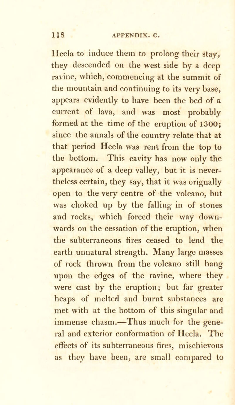 Hecla to induce them to prolong their stay, they descended on the west side by a deep ravine, which, commencing at the summit of the mountain and continuing to its very base, appears evidently to have been the bed of a current of lava, and was most probably formed at the time of the eruption of 1300; since the annals of the country relate that at that period Hecla was rent from the top to the bottom. This cavity has now only the appearance of a deep valley, but it is never¬ theless certain, they say, that it was orignally open to the very centre of the volcano, but was choked up by the falling in of stones and rocks, which forced their way down¬ wards on the cessation of the eruption, when the subterraneous fires ceased to lend the earth unnatural strength. Many large masses of rock thrown from the volcano still hang upon the edges of the ravine, where they were cast by the eruption; but far greater heaps of melted and burnt substances are met with at the bottom of this singular and immense chasm.—Thus much for the gene¬ ral and exterior conformation of Hecla. The effects of its subterraneous fires, mischievous as they have been, are small compared to
