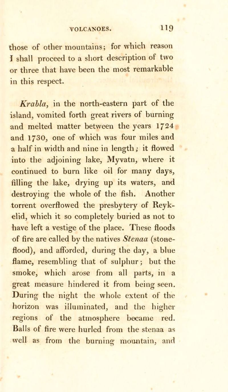 those of other mountains; for which reason I shall proceed to a short description of two or three that have been the most remarkable in this respect. Krabla, in the north-eastern part of the island, vomited forth great rivers of burning and melted matter between the years 1/24 and 1730, one of which was four miles and a half in width and nine in length; it flowed into the adjoining lake, Myvatn, where it continued to burn like oil for many days, filling the lake, drying up its waters, and destroying the whole of the fish. Another torrent overflowed the presbytery of Reyk- elid, which it so completely buried as not to have left a vestige of the place. These floods of fire are called by the natives Stenaa (stone- flood), and afforded, during the day, a blue flame, resembling that of sulphur; but the smoke, which arose from all parts, in a great measure hindered it from being seen. During the night the whole extent of the horizon was illuminated, and the higher regions of the atmosphere became red. Balls of fire were hurled from the stenaa as well as from the burning mountain, and