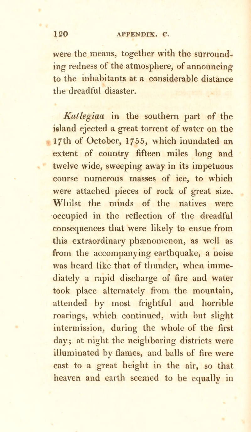 were the means, together with the surround¬ ing redness of the atmosphere, of announcing to the inhabitants at a considerable distance the dreadful disaster. Katiegiaa in the southern part of the island ejected a great torrent of water on the 17th of October, 1755, which inundated an extent of country fifteen miles long and twelve wide, sweeping away in its impetuous course numerous masses of ice, to which were attached pieces of rock of great size. Whilst the minds of the natives were occupied in the reflection of the dreadful consequences that were likely to ensue from this extraordinary phenomenon, as well as from the accompanying earthquake, a noise was heard like that of thunder, when imme¬ diately a rapid discharge of fire and water took place alternately from the mountain, attended by most frightful and horrible roarings, which continued, with but slight intermission, during the whole of the first day; at night the neighboring districts were illuminated by flames, and balls of fire were cast to a great height in the air, so that heaven and earth seemed to be equally in