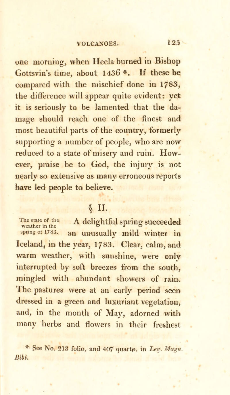 one morning, when Hecla burned in Bishop Gottsvin’s time, about 1436 If these be compared with the mischief done in 1783, the difference will appear quite evident: yet it is seriously to be lamented that the da¬ mage should reach one of the finest and most beautiful parts of the country, formerly supporting a number of people, who are now reduced to a state of misery and ruin. How¬ ever, praise be to God, the injury is not nearly so extensive as many erroneous reports have led people to believe. § II. The state of the \ delightful spring succeeded weather m the ° in spring of 1783. an unusually mild winter in Iceland, in the year, 1783. Clear, calm, and warm weather, with sunshine, were only interrupted by soft breezes from the south, mingled with abundant showers of rain. The pastures were at an early period seen dressed in a green and luxuriant vegetation, and, in the month of May, adorned with many herbs and flowers in their freshest * See No. 213 folio, and 407 quarto, in Leg. Mugn Bibl.
