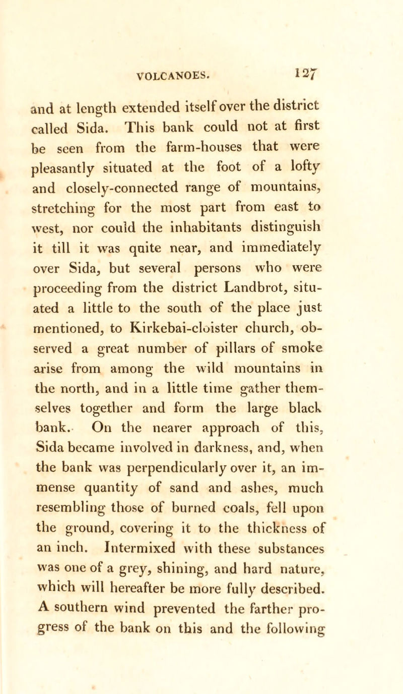 and at length extended itself over the district called Sida. This bank could not at first be seen from the farm-houses that were pleasantly situated at the foot of a lofty and closely-connected range of mountains, stretching for the most part from east to west, nor could the inhabitants distinguish it till it was quite near, and immediately over Sida, but several persons who were proceeding from the district Landbrot, situ¬ ated a little to the south of the place just mentioned, to Kirkebai-cloister church, ob¬ served a great number of pillars of smoke arise from among; the wild mountains in the north, and in a little time gather them¬ selves together and form the large black bank. On the nearer approach of this, Sida became involved in darkness, and, when the bank was perpendicularly over it, an im¬ mense quantity of sand and ashes, much resembling those of burned coals, fell upon the ground, covering it to the thickness of an inch. Intermixed with these substances was one of a grey, shining, and hard nature, which will hereafter be more fully described. A southern wind prevented the farther pro¬ gress of the bank on this and the following