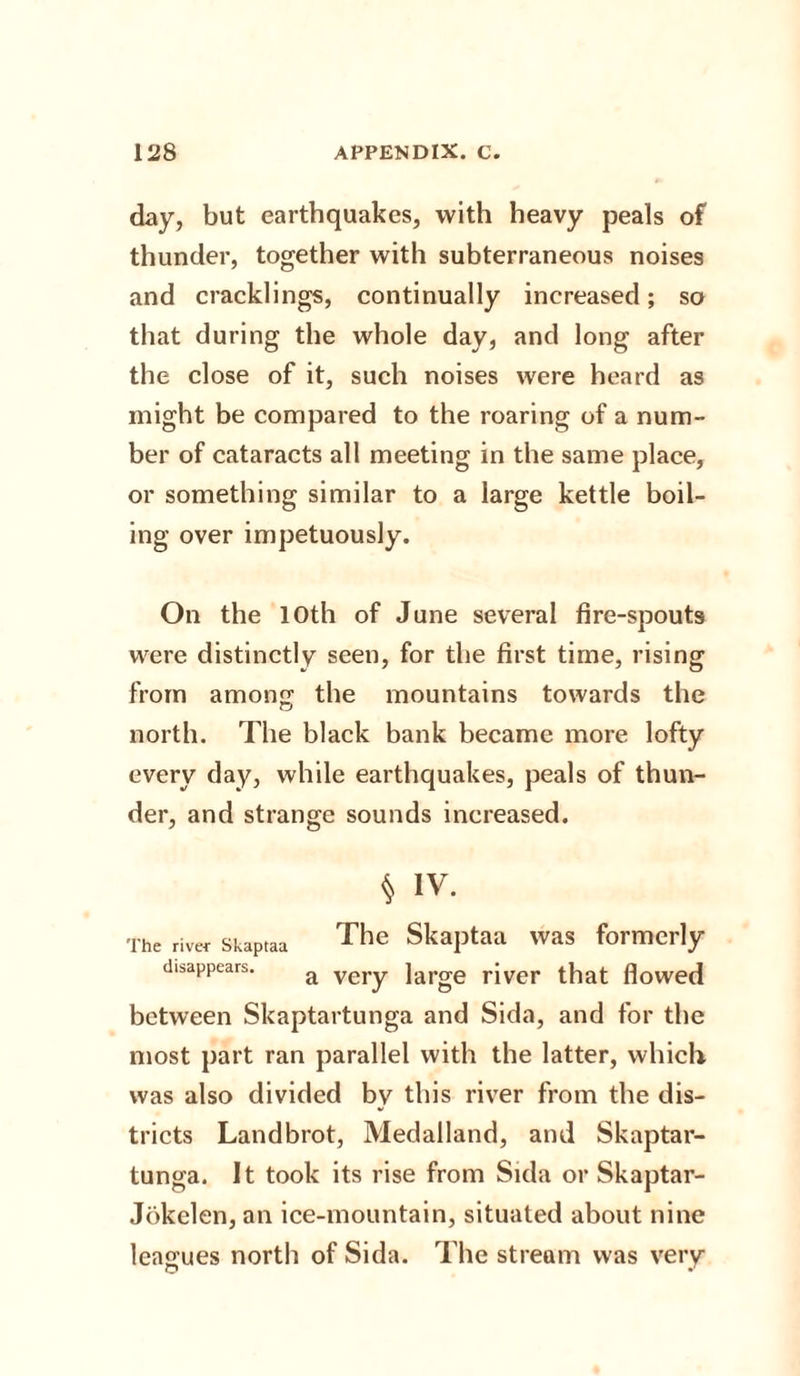 day, but earthquakes, with heavy peals of thunder, together with subterraneous noises and cracklings, continually increased; so that during the whole day, and long after the close of it, such noises were heard as might be compared to the roaring of a num¬ ber of cataracts all meeting in the same place, or something similar to a large kettle boil¬ ing over impetuously. On the 10th of June several fire-spouts were distinctly seen, for the first time, rising from among the mountains towards the north. The black bank became more lofty every day, while earthquakes, peals of thun¬ der, and strange sounds increased. § IV. The river Skaptaa The Skaptaa was formerly disappears. a veiy ]arge river that flowed between Skaptartunga and Sida, and for the most part ran parallel with the latter, which was also divided by this river from the dis¬ tricts Landbrot, Medalland, and Skaptar¬ tunga. It took its rise from Sida or Skaptar- Jokelen, an ice-mountain, situated about nine leagues north of Sida. The stream was verv