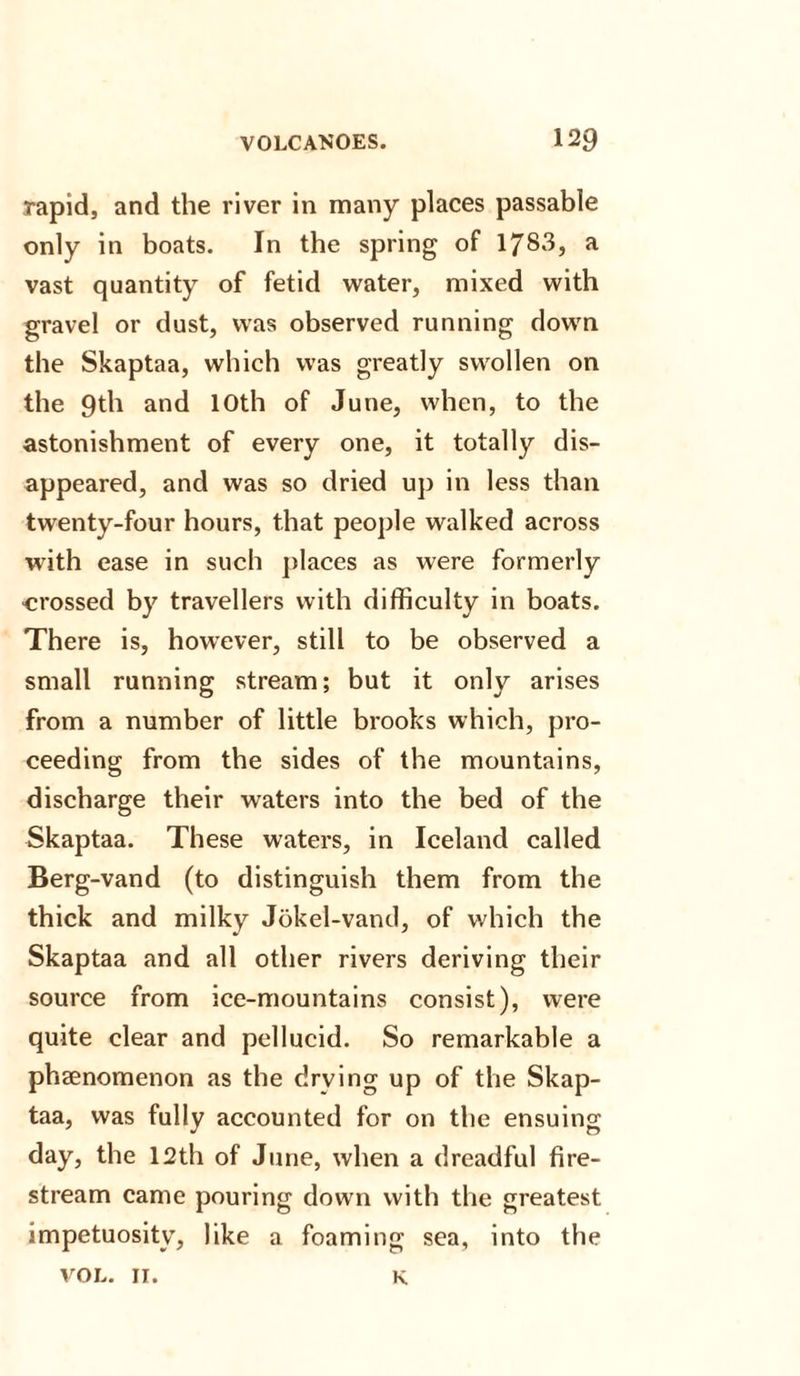 rapid, and the river in many places passable only in boats. In the spring of 1783, a vast quantity of fetid water, mixed with gravel or dust, was observed running down the Skaptaa, which was greatly swollen on the 9th and 10th of June, when, to the astonishment of every one, it totally dis¬ appeared, and was so dried up in less than twenty-four hours, that people walked across with ease in such places as were formerly crossed by travellers with difficulty in boats. There is, however, still to be observed a small running stream; but it only arises from a number of little brooks which, pro¬ ceeding from the sides of the mountains, discharge their waters into the bed of the Skaptaa. These waters, in Iceland called Berg-vand (to distinguish them from the thick and milky Jokel-vand, of which the Skaptaa and all other rivers deriving their source from ice-mountains consist), were quite clear and pellucid. So remarkable a phaenomenon as the drying up of the Skap¬ taa, was fully accounted for on the ensuing day, the 12th of June, when a dreadful fire- stream came pouring down with the greatest impetuosity, like a foaming sea, into the VOL. II. K