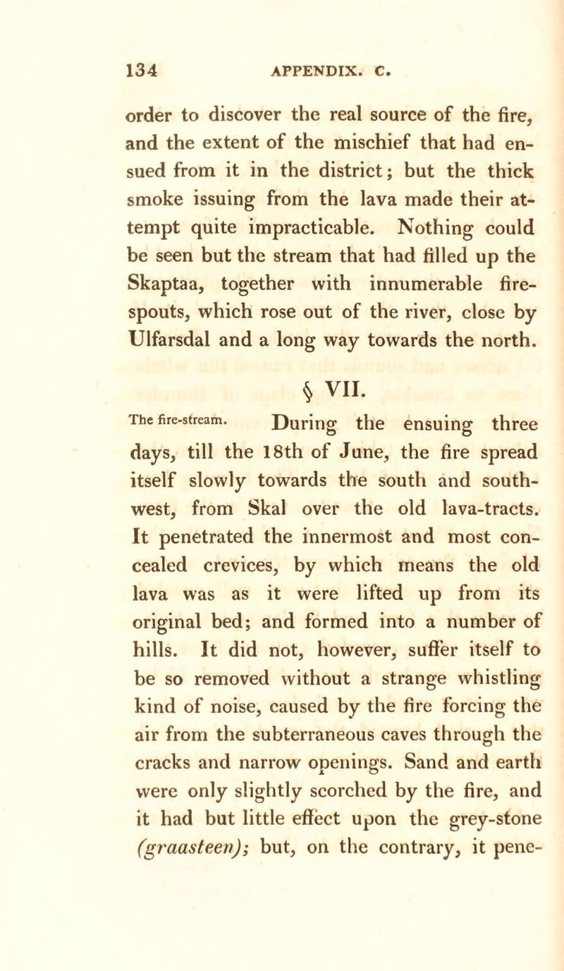 order to discover the real source of the fire, and the extent of the mischief that had en¬ sued from it in the district; but the thick smoke issuing from the lava made their at¬ tempt quite impracticable. Nothing could be seen but the stream that had filled up the Skaptaa, together with innumerable fire- spouts, which rose out of the river, close by Ulfarsdal and a long way towards the north. § VII. The fire-stream. During the ensuing three days, till the 18th of June, the fire spread itself slowly towards the south and south¬ west, from Skal over the old lava-tracts. It penetrated the innermost and most con¬ cealed crevices, by which means the old lava was as it were lifted up from its original bed; and formed into a number of hills. It did not, however, suffer itself to be so removed without a strange whistling kind of noise, caused by the fire forcing the air from the subterraneous caves through the cracks and narrow openings. Sand and earth were only slightly scorched by the fire, and it had but little effect upon the grey-stone (graasteen); but, on the contrary, it pene-