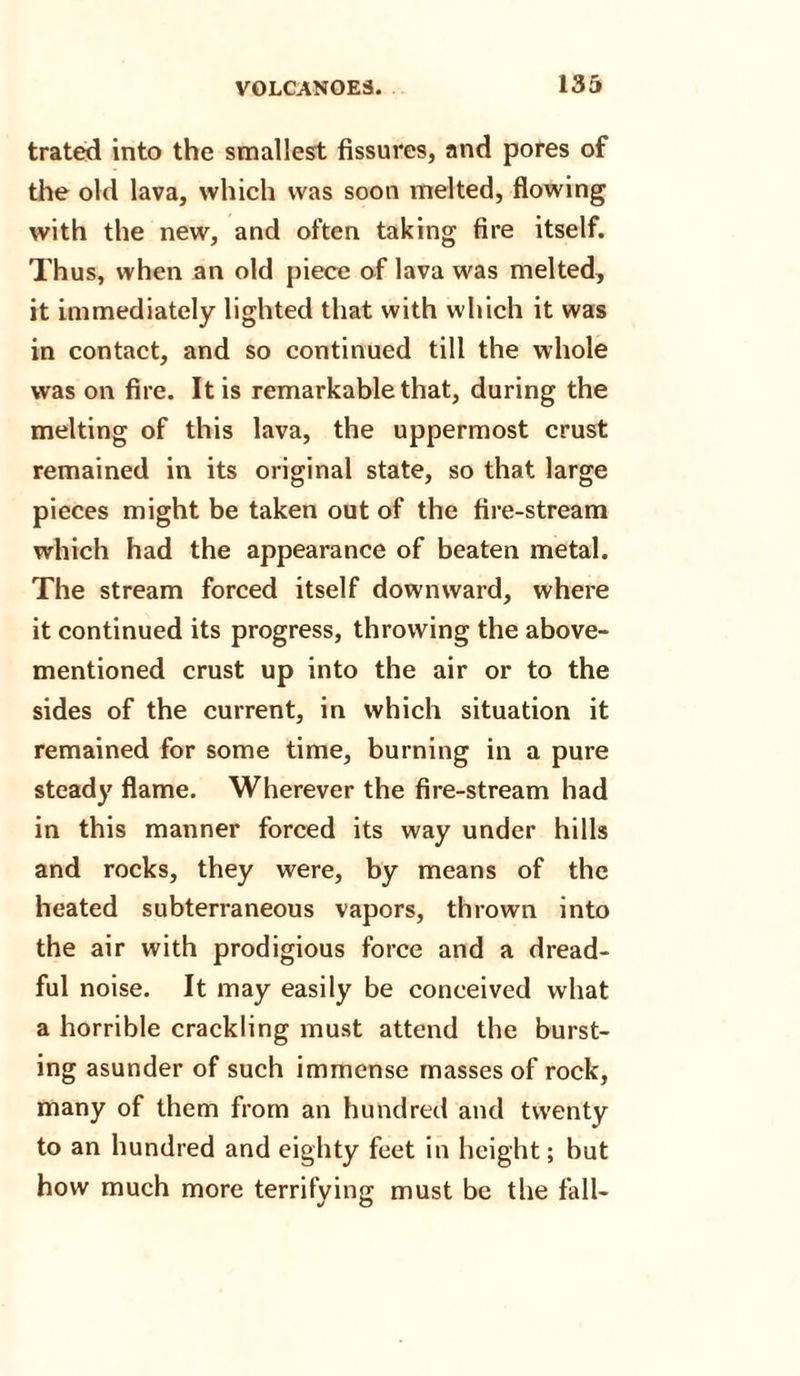 trated into the smallest fissures, and pores of the old lava, which was soon melted, flowing with the new, and often taking fire itself. Th us, when an old piece of lava was melted, it immediately lighted that with which it was in contact, and so continued till the whole was on fire. It is remarkable that, during the melting of this lava, the uppermost crust remained in its original state, so that large pieces might be taken out of the fire-stream which had the appearance of beaten metal. The stream forced itself downward, where it continued its progress, throwing the above- mentioned crust up into the air or to the sides of the current, in which situation it remained for some time, burning in a pure steady flame. Wherever the fire-stream had in this manner forced its way under hills and rocks, they were, by means of the heated subterraneous vapors, thrown into the air with prodigious force and a dread¬ ful noise. It may easily be conceived what a horrible crackling must attend the burst¬ ing asunder of such immense masses of rock, many of them from an hundred and twenty to an hundred and eighty feet in height; but how much more terrifying must be the fall-
