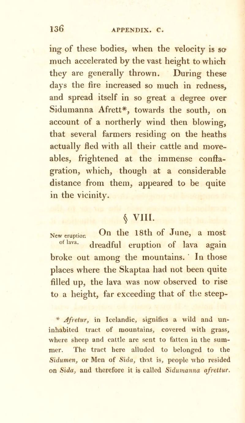 ing of these bodies, when the velocity is so much accelerated by the vast height to which they are generally thrown. During these days the fire increased so much in redness, and spread itself in so great a degree over Sidumanna Afrett*, towards the south, on account of a northerly wind then blowing, that several farmers residing on the heaths actually fled with all their cattle and move¬ ables, frightened at the immense confla¬ gration, which, though at a considerable distance from them, appeared to be quite in the vicinity. § VIII. New eruption °n tlie 18th °f J,lne&gt; a m0St ot lava. jrea(|ful eruption of lava again broke out among; the mountains. ' In those places where the Skaptaa had not been quite filled up, the lava was now observed to rise to a height, far exceeding that of the steep- * Jfretur, in Icelandic, signifies a wild and un¬ inhabited tract of mountains, covered with grass, where sheep and cattle are sent to fatten in the sum¬ mer. The tract here alluded to belonged to the Sidumen, or Men of Sida, that is, people who resided on Sida, and therefore it is called Sidumanna afrettur.