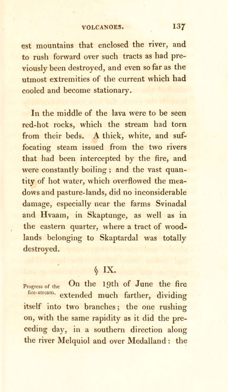 est mountains that enclosed the river, and to rush forward over such tracts as had pre¬ viously been destroyed, and even so far as the utmost extremities of the current which had cooled and become stationary. In the middle of the lava were to be seen red-hot rocks, which the stream had torn from their beds. A thick, white, and suf¬ focating steam issued from the two rivers that had been intercepted by the fire, and were constantly boiling ; and the vast quan¬ tity of hot water, which overflowed the mea¬ dows and pasture-lands, did no inconsiderable damage, especially near the farms Svinadal and Hvaam, in Skaptunge, as well as in the eastern quarter, where a tract of wood¬ lands belonging to Skaptardal was totally destroyed. § IX. Progress of the the 19th of June the fire fire-stream. extenc|ecj much farther, dividing itself into two branches; the one rushing on, with the same rapidity as it did the pre¬ ceding day, in a southern direction along the river Melquiol and over Medalland : the