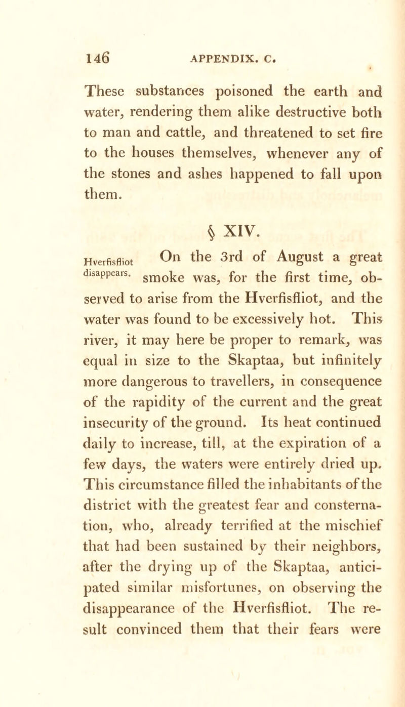 These substances poisoned the earth and water, rendering them alike destructive both to man and cattle, and threatened to set fire to the houses themselves, whenever any of the stones and ashes happened to fall upon them. § XIV. Hverfisfliot On the 3rd of August a great disappears. smoke waS) for t|ie first time, ob¬ served to arise from the Hverfisfliot, and the water was found to be excessively hot. This river, it may here be proper to remark, was equal in size to the Skaptaa, but infinitely more dangerous to travellers, in consequence of the rapidity of the current and the great insecurity of the ground. Its heat continued daily to increase, till, at the expiration of a few days, the waters were entirely dried up. This circumstance filled the inhabitants of the district with the greatest fear and consterna¬ tion, who, already terrified at the mischief that had been sustained by their neighbors, after the drying up of the Skaptaa, antici¬ pated similar misfortunes, on observing the disappearance of the Hverfisfliot. The re¬ sult convinced them that their fears were