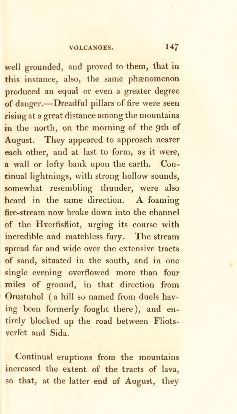 well grounded, and proved to them, that in this instance, also, the same phenomenon produced an equal or even a greater degree of danger.—Dreadful pillars of fire were seen rising at a great distance among the mountains in the north, on the morning of the 9th of August. They appeared to approach nearer each other, and at last to form, as it were, a wall or lofty bank upon the earth. Con¬ tinual lightnings, with strong hollow sounds, somewhat resembling thunder, were also heard in the same direction. A foaming fire-stream now broke down into the channel of the Hverfisfliot, urging its course with incredible and matchless fury. The stream spread far and wide over the extensive tracts of sand, situated in the south, and in one single evening overflowed more than four miles of ground, in that direction from Orustuhol (a hill so named from duels hav¬ ing been formerly fought there), and en¬ tirely blocked up the road between Fliots- verfet and Sida. Continual eruptions from the mountains increased the extent of the tracts of lava, so that, at the latter end of August, they