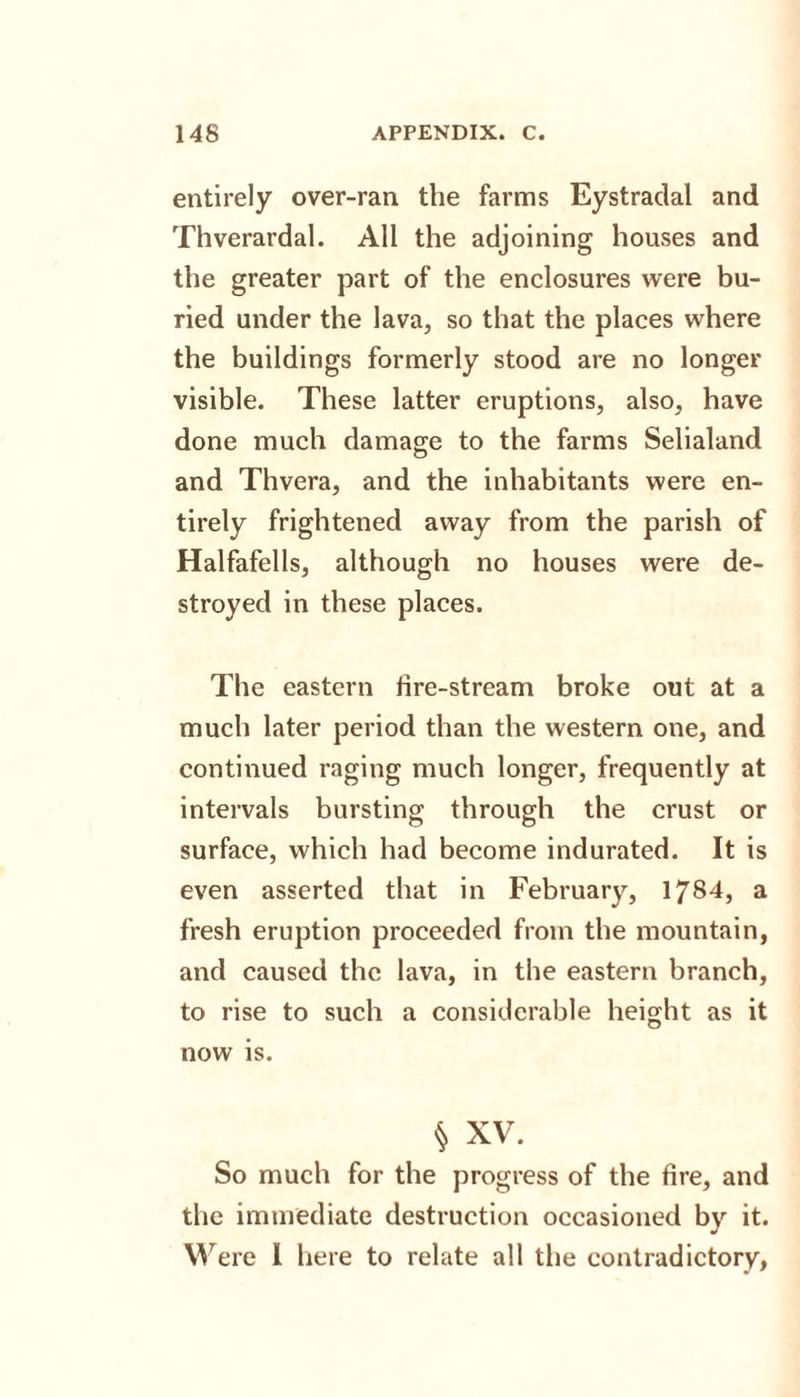 entirely over-ran the farms Eystradal and Thverardal. All the adjoining houses and the greater part of the enclosures were bu¬ ried under the lava, so that the places where the buildings formerly stood are no longer visible. These latter eruptions, also, have done much damage to the farms Selialand and Thvera, and the inhabitants were en¬ tirely frightened away from the parish of Halfafells, although no houses were de¬ stroyed in these places. The eastern tire-stream broke out at a much later period than the western one, and continued raging much longer, frequently at intervals bursting through the crust or surface, which had become indurated. It is even asserted that in February, 1784, a fresh eruption proceeded from the mountain, and caused the lava, in the eastern branch, to rise to such a considerable height as it now is. § XV. So much for the progress of the fire, and the immediate destruction occasioned by it. Were I here to relate all the contradictory,