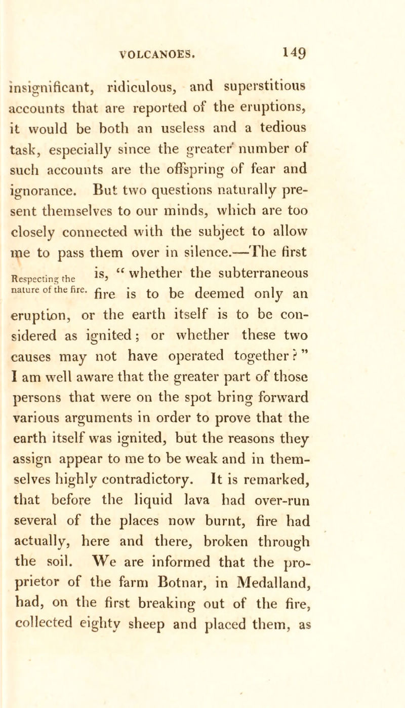 insignificant, ridiculous, and superstitious accounts that are reported of the eruptions, it would be both an useless and a tedious task, especially since the greater' number of such accounts are the offspring of fear and ignorance. But two questions naturally pre¬ sent themselves to our minds, which are too closely connected with the subject to allow me to pass them over in silence.—The first Respecting the is&gt; “whether the subterraneous nature of the fire. £re js to ^e deemed only an eruption, or the earth itself is to be con¬ sidered as ignited; or whether these two causes may not have operated together ? ” I am well aware that the greater part of those persons that were on the spot bring forward various arguments in order to prove that the earth itself was ignited, but the reasons they assign appear to me to be weak and in them¬ selves highly contradictory. It is remarked, that before the liquid lava had over-run several of the places now burnt, fire had actually, here and there, broken through the soil. We are informed that the pro¬ prietor of the farm Botnar, in Medalland, had, on the first breaking out of the fire, collected eighty sheep and placed them, as