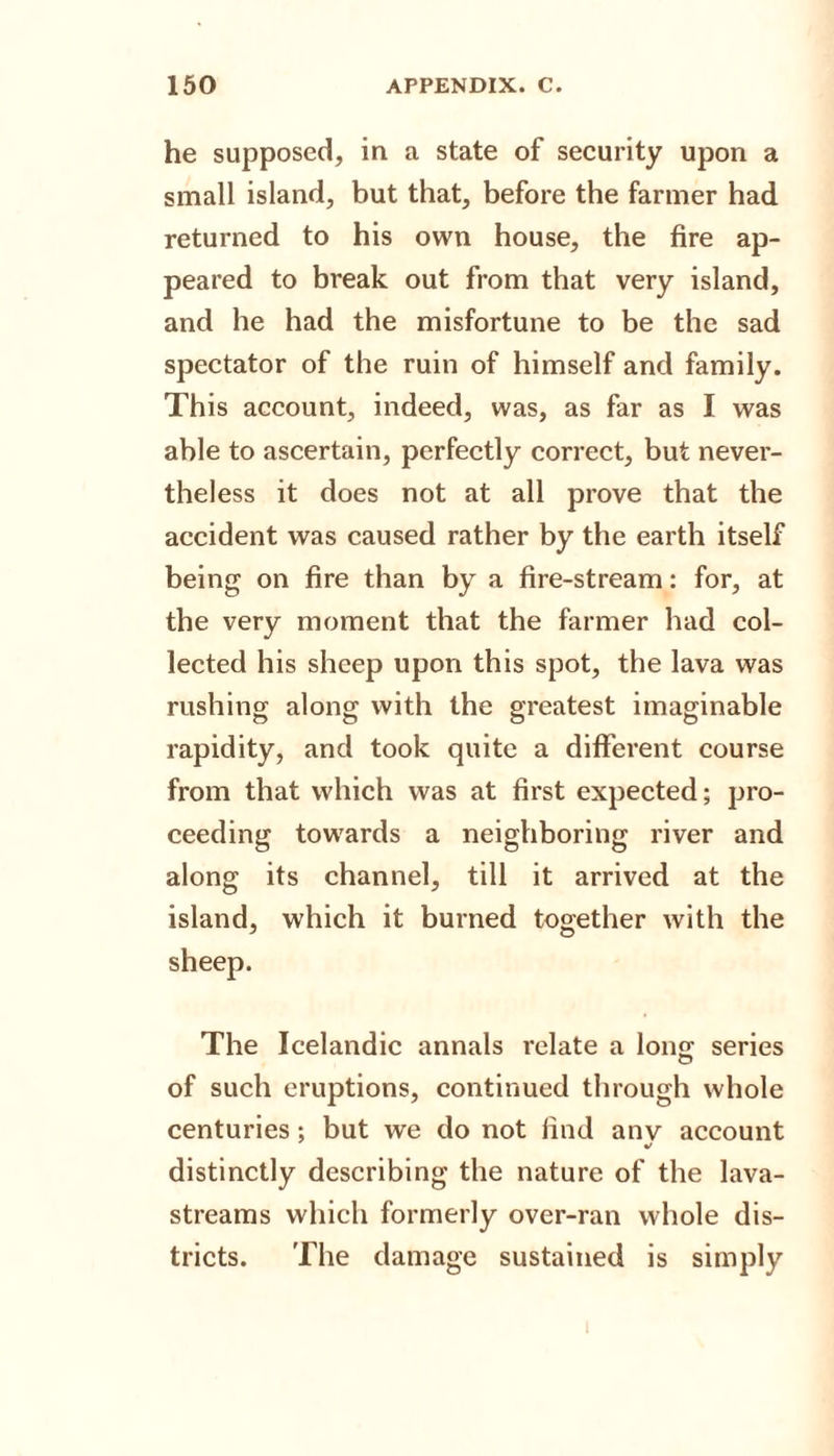 he supposed, in a state of security upon a small island, but that, before the farmer had returned to his own house, the fire ap¬ peared to break out from that very island, and he had the misfortune to be the sad spectator of the ruin of himself and family. This account, indeed, was, as far as I was able to ascertain, perfectly correct, but never¬ theless it does not at all prove that the accident was caused rather by the earth itself being on fire than by a fire-stream: for, at the very moment that the farmer had col¬ lected his sheep upon this spot, the lava was rushing along with the greatest imaginable rapidity, and took quite a different course from that which was at first expected; pro¬ ceeding towards a neighboring river and along its channel, till it arrived at the island, which it burned together with the sheep. The Icelandic annals relate a lon£ series of such eruptions, continued through whole centuries; but we do not find any account %/ distinctly describing the nature of the lava- streams which formerly over-ran whole dis¬ tricts. The damage sustained is simply
