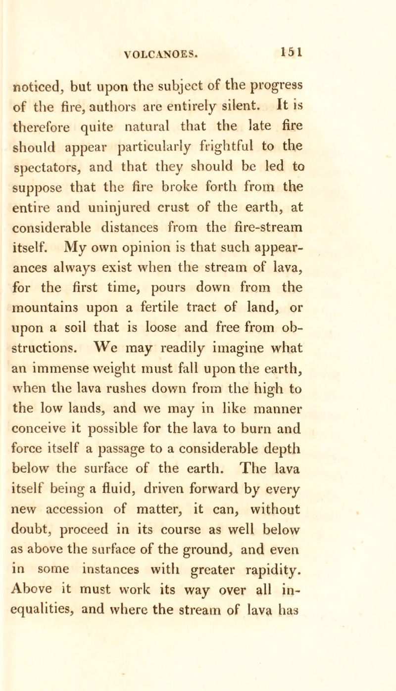 noticed, but upon the subject of the progress of the fire, authors are entirely silent. It is therefore quite natural that the late fire should appear particularly frightful to the spectators, and that they should be led to suppose that the fire broke forth from the entire and uninjured crust of the earth, at considerable distances from the fire-stream itself. My own opinion is that such appear¬ ances always exist when the stream of lava, for the first time, pours down from the mountains upon a fertile tract of land, or upon a soil that is loose and free from ob¬ structions. We may readily imagine what an immense weight must fall upon the earth, when the lava rushes down from the high to the low lands, and we may in like manner conceive it possible for the lava to burn and force itself a passage to a considerable depth below the surface of the earth. The lava itself being a fluid, driven forward by every new accession of matter, it can, without doubt, proceed in its course as well below as above the surface of the ground, and even in some instances with greater rapidity. Above it must work its way over all in¬ equalities, and where the stream of lava has