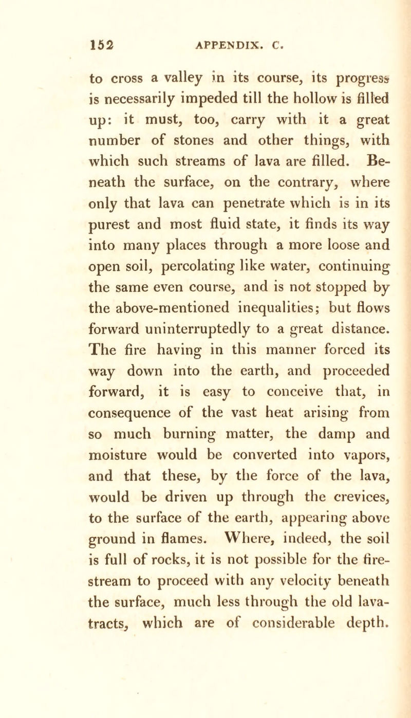 to cross a valley in its course, its progress is necessarily impeded till the hollow is filled up: it must, too, carry with it a great number of stones and other things, with which such streams of lava are filled. Be¬ neath the surface, on the contrary, where only that lava can penetrate which is in its purest and most fluid state, it finds its way into many places through a more loose and open soil, percolating like water, continuing the same even course, and is not stopped by the above-mentioned inequalities; but flows forward uninterruptedly to a great distance. The fire having: in this manner forced its way down into the earth, and proceeded forward, it is easy to conceive that, in consequence of the vast heat arising from so much burning matter, the damp and moisture would be converted into vapors, and that these, by the force of the lava, would be driven up through the crevices, to the surface of the earth, appearing above ground in flames. Where, indeed, the soil is full of rocks, it is not possible for the fire- stream to proceed with any velocity beneath the surface, much less through the old lava- tracts, which are of considerable depth.