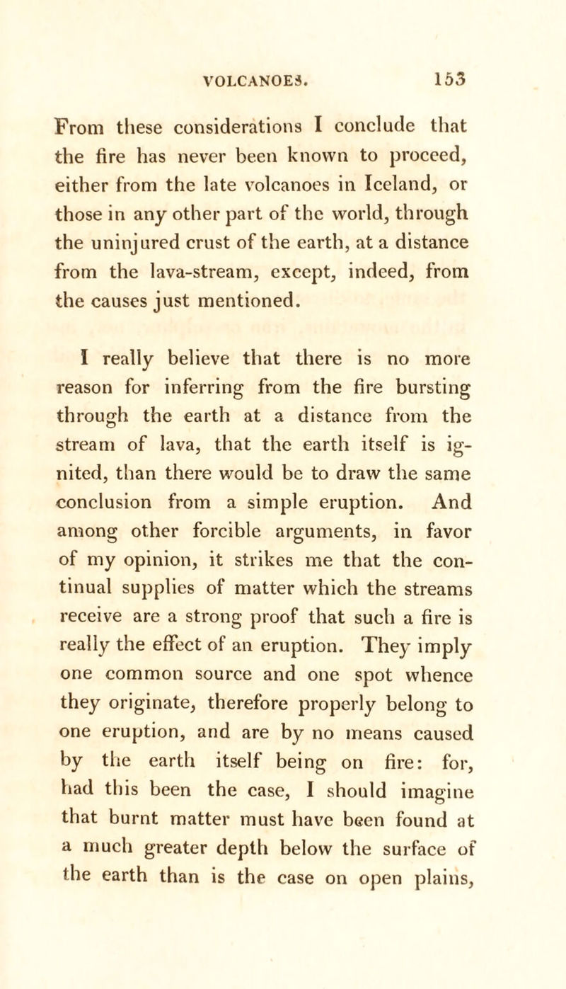 From these considerations I conclude that the fire has never been known to proceed, either from the late volcanoes in Iceland, or those in any other part of the world, through the uninjured crust of the earth, at a distance from the lava-stream, except, indeed, from the causes just mentioned. I really believe that there is no more reason for inferring from the fire bursting through the earth at a distance from the stream of lava, that the earth itself is ig¬ nited, than there would be to draw the same conclusion from a simple eruption. And among other forcible arguments, in favor of my opinion, it strikes me that the con¬ tinual supplies of matter which the streams receive are a strong proof that such a fire is really the effect of an eruption. They imply one common source and one spot whence they originate, therefore properly belong to one eruption, and are by no means caused by the earth itself being on fire: for, had this been the case, I should imagine that burnt matter must have been found at a much greater depth below the surface of the earth than is the case on open plains,