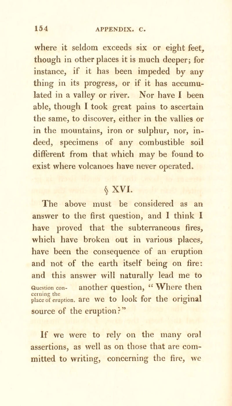 where it seldom exceeds six or eight feet, though in other places it is much deeper; for instance, if it has been impeded by any thing in its progress, or if it has accumu¬ lated in a valley or river. Nor have I been able, though I took great pains to ascertain the same, to discover, either in the vallies or in the mountains, iron or sulphur, nor, in¬ deed, specimens of any combustible soil different from that which may be found to exist where volcanoes have never operated. § XVI. The above must be considered as an answer to the first question, and I think I have proved that the subterraneous fires, which have broken out in various places, have been the consequence of an eruption and not of the earth itself being on fire: and this answer will naturally lead me to Question con- another question, &lt;c Where then cermn°r the place o°f eruption, are we to look for the original source of the eruption ? ” If we were to rely on the many oral assertions, as well as on those that are com¬ mitted to writing, concerning the fire, we