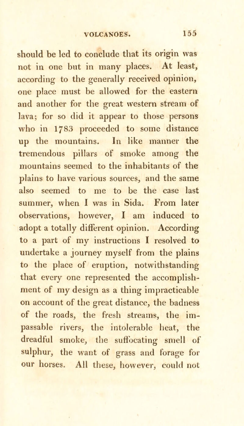 should be led to conclude that its origin was not in one but in many places. At least, according to the generally received opinion, one place must be allowed for the eastern and another for the great western stream of lava; for so did it appear to those persons who in 1783 proceeded to some distance up the mountains. In like manner the tremendous pillars of smoke among the mountains seemed to the inhabitants of the plains to have various sources, and the same also seemed to me to be the case last summer, when I was in Sida. From later observations, however, I am induced to adopt a totally different opinion. According to a part of my instructions I resolved to undertake a journey myself from the plains to the place of eruption, notwithstanding that every one represented the accomplish¬ ment of my design as a thing impracticable on account of the great distance, the badness of the roads, the fresh streams, the im¬ passable rivers, the intolerable heat, the dreadful smoke, the suffocating smell of sulphur, the want of grass and forage for our horses. All these, however, could not