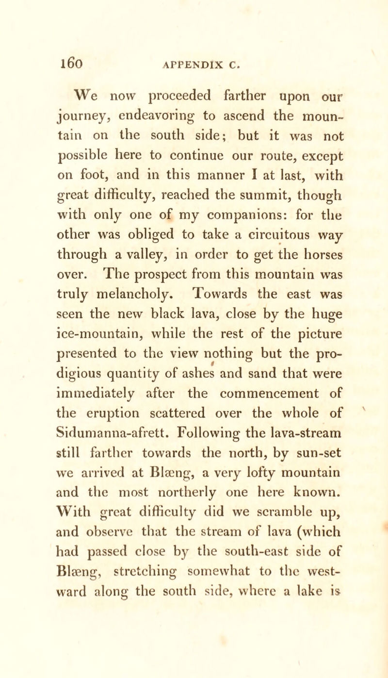 We now proceeded farther upon our journey, endeavoring to ascend the moun¬ tain on the south side; but it was not possible here to continue our route, except on foot, and in this manner I at last, with great difficulty, reached the summit, though with only one of my companions: for the other was obliged to take a circuitous way through a valley, in order to get the horses over. The prospect from this mountain was truly melancholy. Towards the east was seen the new black lava, close by the huge ice-mountain, while the rest of the picture presented to the view nothing but the pro¬ digious quantity of ashes and sand that were immediately after the commencement of the eruption scattered over the whole of Sidumanna-afrett. Following the lava-stream still farther towards the north, by sun-set we arrived at Blseng, a very lofty mountain and the most northerly one here known. With great difficulty did we scramble up, and observe that the stream of lava (which had passed close by the south-east side of Blaeng, stretching somewhat to the west¬ ward along the south side, where a lake is