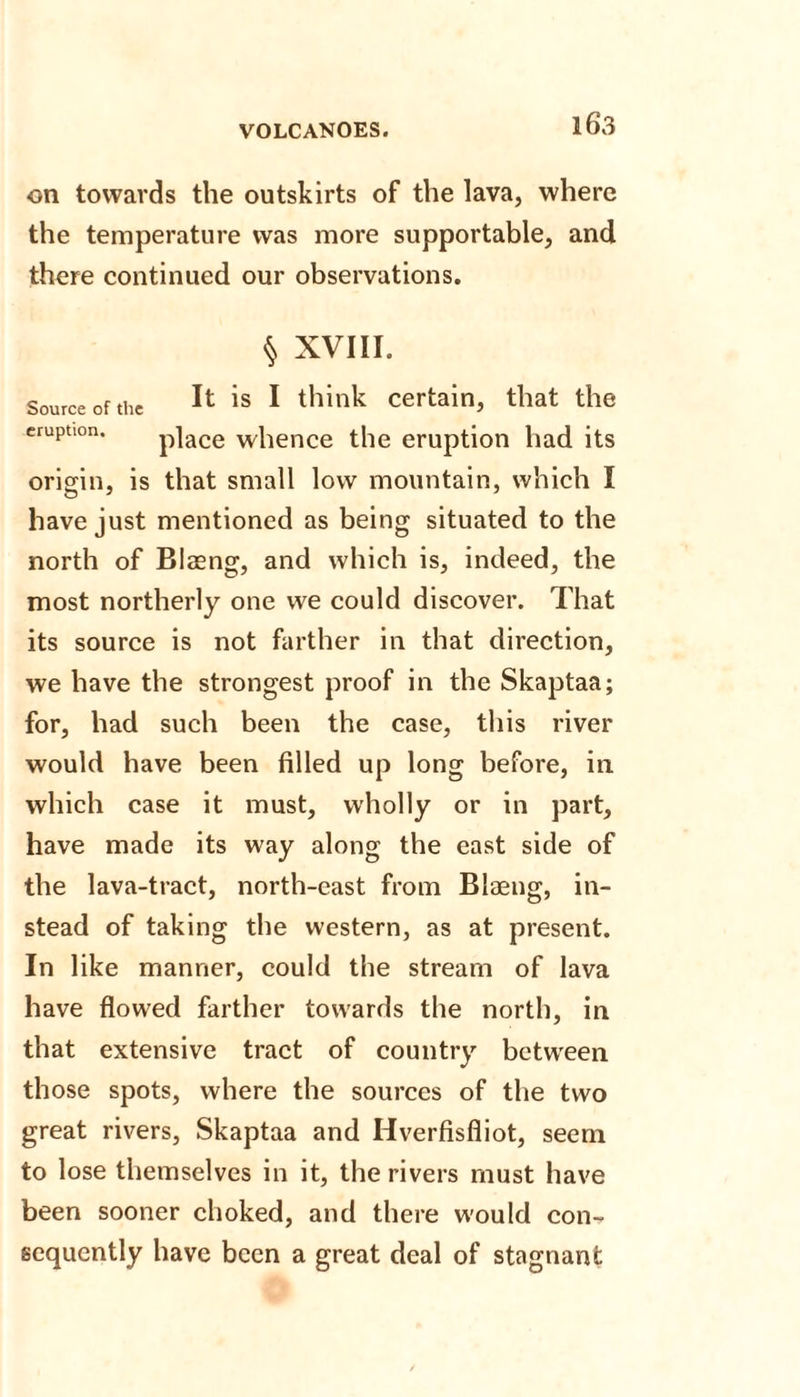 on towards the outskirts of the lava, where the temperature was more supportable, and there continued our observations. § XVIII. Source of the is 1 think certain, that the eruption. p]ace whence the eruption had its origin, is that small low mountain, which I have just mentioned as being situated to the north of Blasng, and which is, indeed, the most northerly one we could discover. That its source is not farther in that direction, we have the strongest proof in the Skaptaa; for, had such been the case, this river would have been filled up long before, in which case it must, wholly or in part, have made its way along the east side of the lava-tract, north-east from Biaeng, in¬ stead of taking the western, as at present. In like manner, could the stream of lava have flowed farther towards the north, in that extensive tract of country between those spots, where the sources of the two great rivers, Skaptaa and Idverfisfliot, seem to lose themselves in it, the rivers must have been sooner choked, and there w'ould con¬ sequently have been a great deal of stagnant