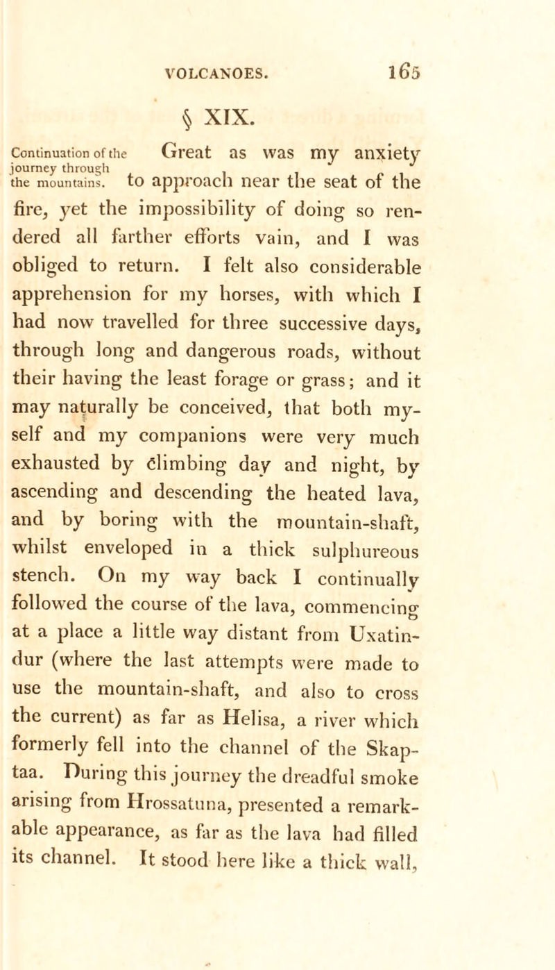 § XIX. Continuation of the Great as was my anxiety journey through the mountain's, to approach near the seat of the fire, yet the impossibility of doing so ren¬ dered all farther efforts vain, and I was obliged to return. I felt also considerable apprehension for my horses, with which I had now travelled for three successive days, through long and dangerous roads, without their having the least forage or grass; and it may naturally be conceived, that both my¬ self and my companions were very much exhausted by climbing day and night, by ascending and descending the heated lava, and by boring with the mountain-shaft, whilst enveloped in a thick sulphureous stench. On my way back I continually followed the course of the lava, commencing at a place a little way distant from Uxatin- dur (where the last attempts were made to use the mountain-shaft, and also to cross the current) as far as Helisa, a river which formerly fell into the channel of the Skap- taa. During this journey the dreadful smoke arising from Hrossatuna, presented a remark¬ able appearance, as far as the lava had filled its channel. It stood here like a thick wall.