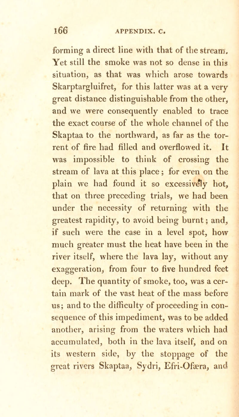forming a direct line with that of the stream. Yet still the smoke was not so dense in this situation, as that was which arose towards Skarptargluifret, for this latter was at a very- great distance distinguishable from the other, and we were consequently enabled to trace the exact course of the whole channel of the Skaptaa to the northward, as far as the tor¬ rent of fire had filled and overflowed it. It was impossible to think of crossing the stream of lava at this place; for even on the plain we had found it so excessively hot, that on three preceding trials, we had been under the necessity of returning with the greatest rapidity, to avoid being burnt; and, if such were the case in a level spot, how much greater must the heat have been in the river itself, where the lava lay, without any exaggeration, from four to five hundred feet deep. The quantity of smoke, too, was a cer¬ tain mark of the vast heat of the mass before us; and to the difficulty of proceeding in con¬ sequence of this impediment, was to be added another, arising from the waters which had accumulated, both in the lava itself, and on its western side, by the stoppage of the great rivers Skaptaa, Sydri, Efri-Ofaera, and