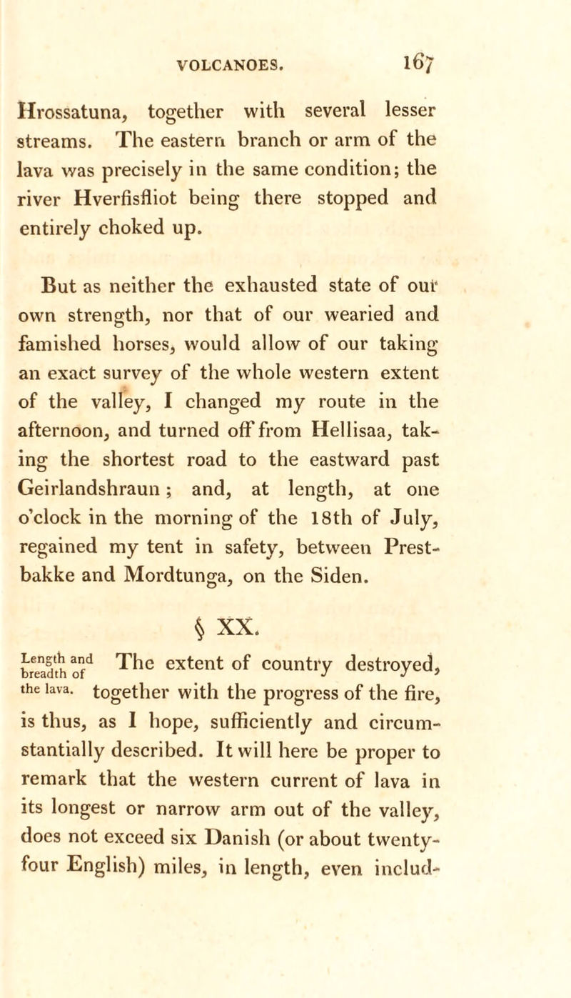 Hrossatuna, together with several lesser streams. The eastern branch or arm of the lava was precisely in the same condition; the river Hverfisfliot being there stopped and entirely choked up. But as neither the exhausted state of our own strength, nor that of our wearied and famished horses, would allow of our taking an exact survey of the whole western extent of the valley, I changed my route in the afternoon, and turned off from Hellisaa, tak¬ ing the shortest road to the eastward past Geirlandshraun; and, at length, at one o’clock in the morning of the 18th of July, regained my tent in safety, between Prest- bakke and Mordtunga, on the Siden. § XX. breadth ofd The extent of country destroyed, the lava, together with the progress of the fire, is thus, as 1 hope, sufficiently and circum¬ stantially described. It will here be proper to remark that the western current of lava in its longest or narrow arm out of the valley, does not exceed six Danish (or about twenty- four English) miles, in length, even includ-
